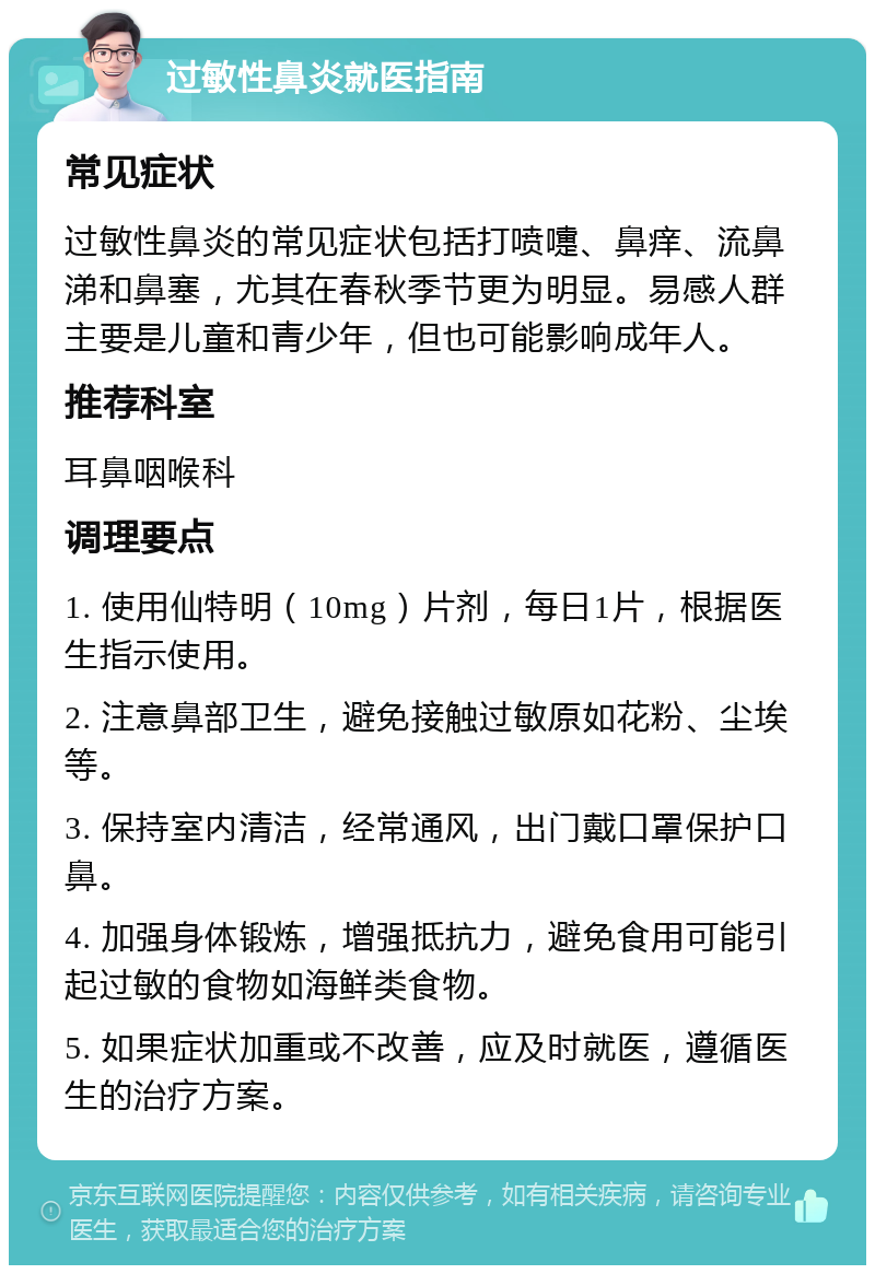 过敏性鼻炎就医指南 常见症状 过敏性鼻炎的常见症状包括打喷嚏、鼻痒、流鼻涕和鼻塞，尤其在春秋季节更为明显。易感人群主要是儿童和青少年，但也可能影响成年人。 推荐科室 耳鼻咽喉科 调理要点 1. 使用仙特明（10mg）片剂，每日1片，根据医生指示使用。 2. 注意鼻部卫生，避免接触过敏原如花粉、尘埃等。 3. 保持室内清洁，经常通风，出门戴口罩保护口鼻。 4. 加强身体锻炼，增强抵抗力，避免食用可能引起过敏的食物如海鲜类食物。 5. 如果症状加重或不改善，应及时就医，遵循医生的治疗方案。