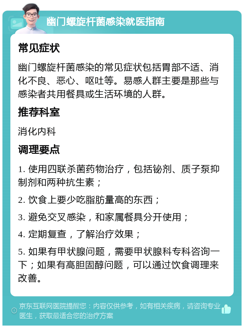 幽门螺旋杆菌感染就医指南 常见症状 幽门螺旋杆菌感染的常见症状包括胃部不适、消化不良、恶心、呕吐等。易感人群主要是那些与感染者共用餐具或生活环境的人群。 推荐科室 消化内科 调理要点 1. 使用四联杀菌药物治疗，包括铋剂、质子泵抑制剂和两种抗生素； 2. 饮食上要少吃脂肪量高的东西； 3. 避免交叉感染，和家属餐具分开使用； 4. 定期复查，了解治疗效果； 5. 如果有甲状腺问题，需要甲状腺科专科咨询一下；如果有高胆固醇问题，可以通过饮食调理来改善。