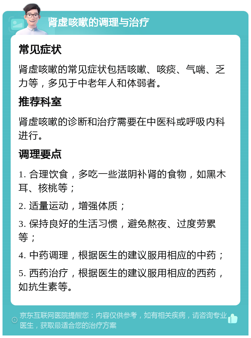 肾虚咳嗽的调理与治疗 常见症状 肾虚咳嗽的常见症状包括咳嗽、咳痰、气喘、乏力等，多见于中老年人和体弱者。 推荐科室 肾虚咳嗽的诊断和治疗需要在中医科或呼吸内科进行。 调理要点 1. 合理饮食，多吃一些滋阴补肾的食物，如黑木耳、核桃等； 2. 适量运动，增强体质； 3. 保持良好的生活习惯，避免熬夜、过度劳累等； 4. 中药调理，根据医生的建议服用相应的中药； 5. 西药治疗，根据医生的建议服用相应的西药，如抗生素等。