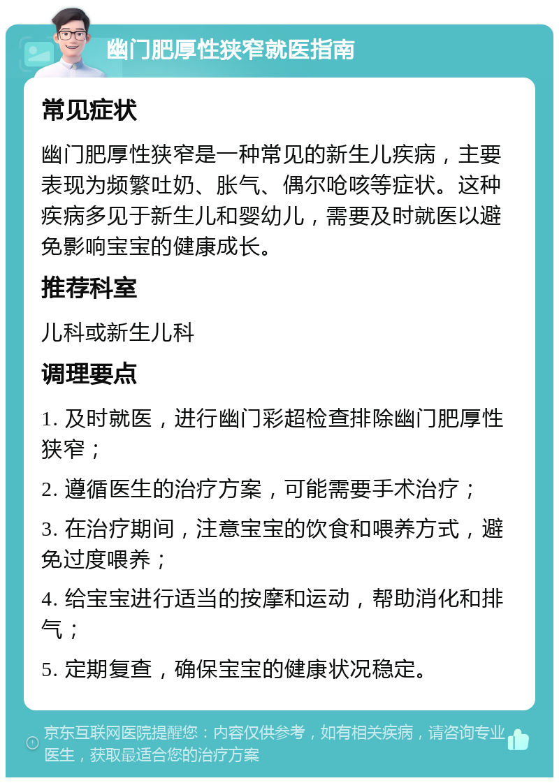 幽门肥厚性狭窄就医指南 常见症状 幽门肥厚性狭窄是一种常见的新生儿疾病，主要表现为频繁吐奶、胀气、偶尔呛咳等症状。这种疾病多见于新生儿和婴幼儿，需要及时就医以避免影响宝宝的健康成长。 推荐科室 儿科或新生儿科 调理要点 1. 及时就医，进行幽门彩超检查排除幽门肥厚性狭窄； 2. 遵循医生的治疗方案，可能需要手术治疗； 3. 在治疗期间，注意宝宝的饮食和喂养方式，避免过度喂养； 4. 给宝宝进行适当的按摩和运动，帮助消化和排气； 5. 定期复查，确保宝宝的健康状况稳定。