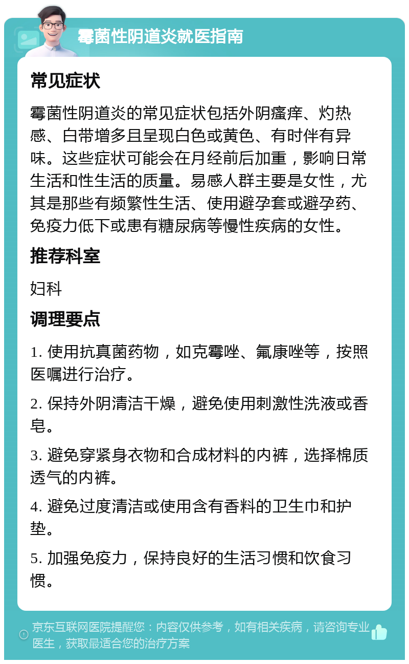 霉菌性阴道炎就医指南 常见症状 霉菌性阴道炎的常见症状包括外阴瘙痒、灼热感、白带增多且呈现白色或黄色、有时伴有异味。这些症状可能会在月经前后加重，影响日常生活和性生活的质量。易感人群主要是女性，尤其是那些有频繁性生活、使用避孕套或避孕药、免疫力低下或患有糖尿病等慢性疾病的女性。 推荐科室 妇科 调理要点 1. 使用抗真菌药物，如克霉唑、氟康唑等，按照医嘱进行治疗。 2. 保持外阴清洁干燥，避免使用刺激性洗液或香皂。 3. 避免穿紧身衣物和合成材料的内裤，选择棉质透气的内裤。 4. 避免过度清洁或使用含有香料的卫生巾和护垫。 5. 加强免疫力，保持良好的生活习惯和饮食习惯。