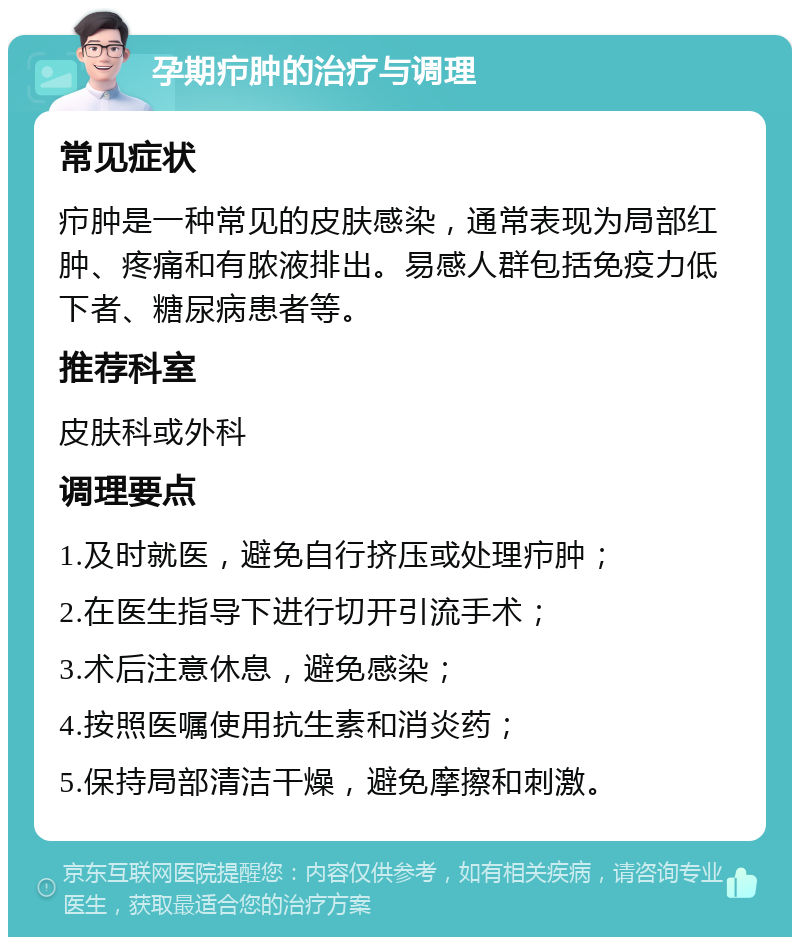 孕期疖肿的治疗与调理 常见症状 疖肿是一种常见的皮肤感染，通常表现为局部红肿、疼痛和有脓液排出。易感人群包括免疫力低下者、糖尿病患者等。 推荐科室 皮肤科或外科 调理要点 1.及时就医，避免自行挤压或处理疖肿； 2.在医生指导下进行切开引流手术； 3.术后注意休息，避免感染； 4.按照医嘱使用抗生素和消炎药； 5.保持局部清洁干燥，避免摩擦和刺激。