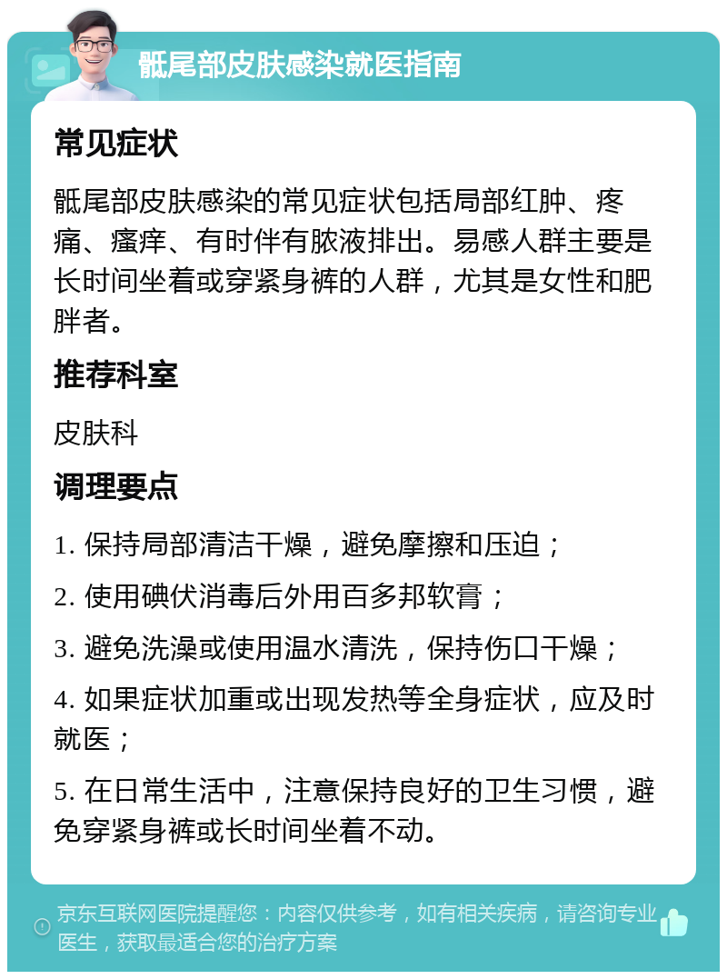 骶尾部皮肤感染就医指南 常见症状 骶尾部皮肤感染的常见症状包括局部红肿、疼痛、瘙痒、有时伴有脓液排出。易感人群主要是长时间坐着或穿紧身裤的人群，尤其是女性和肥胖者。 推荐科室 皮肤科 调理要点 1. 保持局部清洁干燥，避免摩擦和压迫； 2. 使用碘伏消毒后外用百多邦软膏； 3. 避免洗澡或使用温水清洗，保持伤口干燥； 4. 如果症状加重或出现发热等全身症状，应及时就医； 5. 在日常生活中，注意保持良好的卫生习惯，避免穿紧身裤或长时间坐着不动。