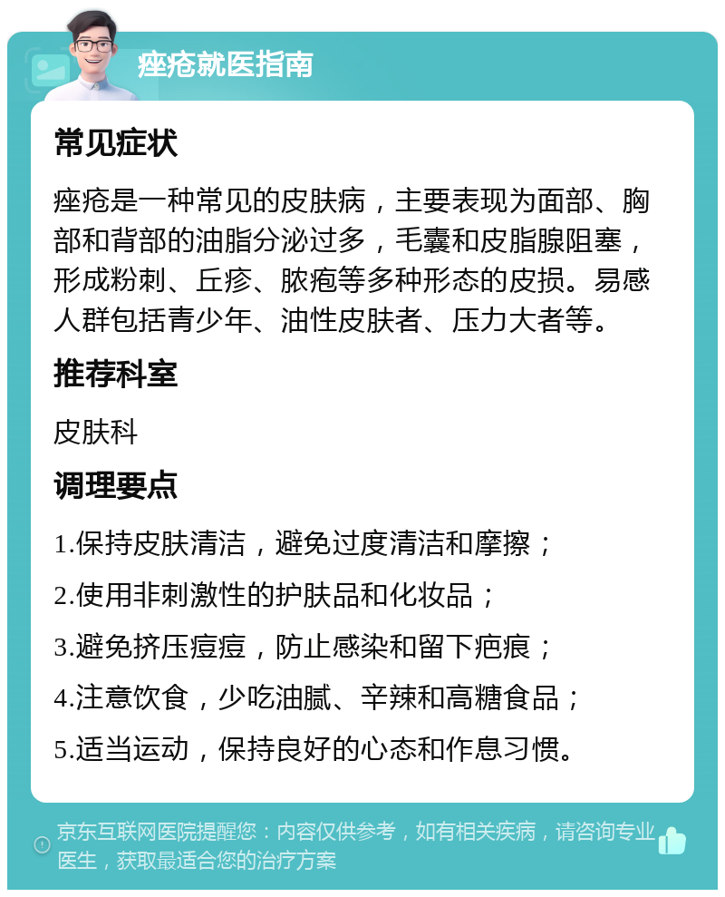 痤疮就医指南 常见症状 痤疮是一种常见的皮肤病，主要表现为面部、胸部和背部的油脂分泌过多，毛囊和皮脂腺阻塞，形成粉刺、丘疹、脓疱等多种形态的皮损。易感人群包括青少年、油性皮肤者、压力大者等。 推荐科室 皮肤科 调理要点 1.保持皮肤清洁，避免过度清洁和摩擦； 2.使用非刺激性的护肤品和化妆品； 3.避免挤压痘痘，防止感染和留下疤痕； 4.注意饮食，少吃油腻、辛辣和高糖食品； 5.适当运动，保持良好的心态和作息习惯。