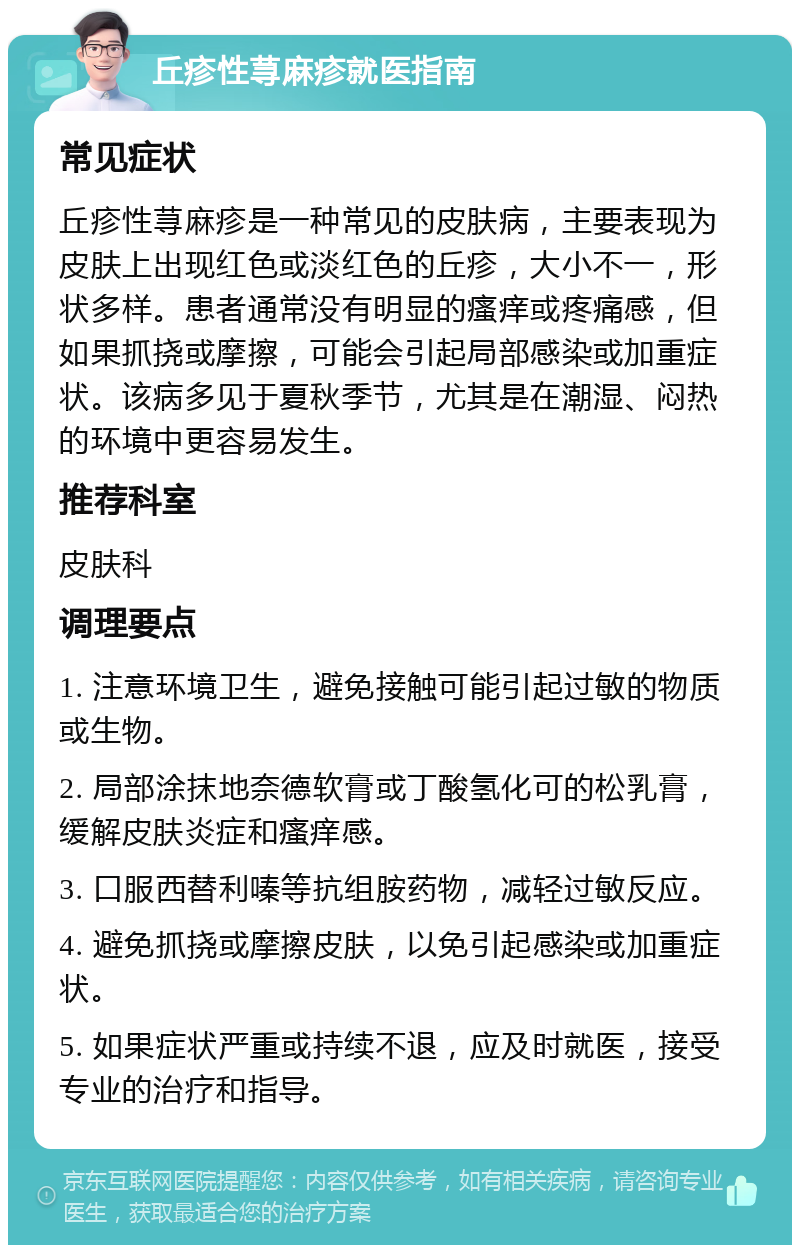 丘疹性荨麻疹就医指南 常见症状 丘疹性荨麻疹是一种常见的皮肤病，主要表现为皮肤上出现红色或淡红色的丘疹，大小不一，形状多样。患者通常没有明显的瘙痒或疼痛感，但如果抓挠或摩擦，可能会引起局部感染或加重症状。该病多见于夏秋季节，尤其是在潮湿、闷热的环境中更容易发生。 推荐科室 皮肤科 调理要点 1. 注意环境卫生，避免接触可能引起过敏的物质或生物。 2. 局部涂抹地奈德软膏或丁酸氢化可的松乳膏，缓解皮肤炎症和瘙痒感。 3. 口服西替利嗪等抗组胺药物，减轻过敏反应。 4. 避免抓挠或摩擦皮肤，以免引起感染或加重症状。 5. 如果症状严重或持续不退，应及时就医，接受专业的治疗和指导。