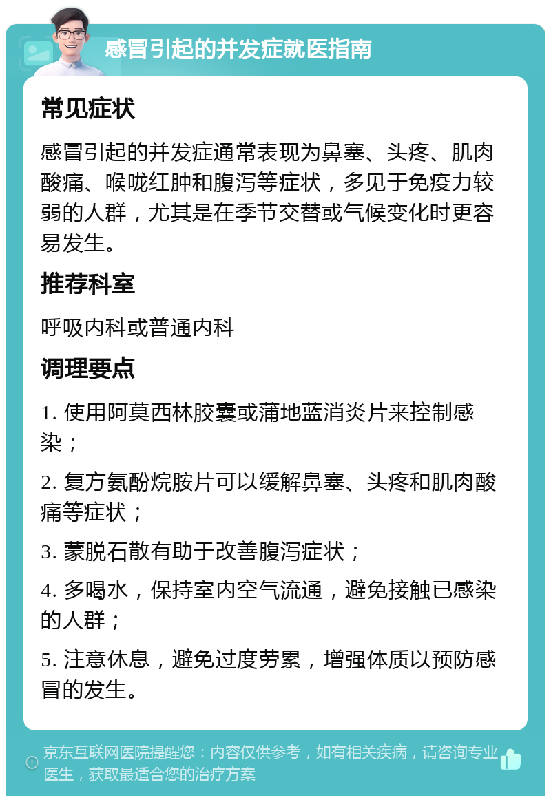 感冒引起的并发症就医指南 常见症状 感冒引起的并发症通常表现为鼻塞、头疼、肌肉酸痛、喉咙红肿和腹泻等症状，多见于免疫力较弱的人群，尤其是在季节交替或气候变化时更容易发生。 推荐科室 呼吸内科或普通内科 调理要点 1. 使用阿莫西林胶囊或蒲地蓝消炎片来控制感染； 2. 复方氨酚烷胺片可以缓解鼻塞、头疼和肌肉酸痛等症状； 3. 蒙脱石散有助于改善腹泻症状； 4. 多喝水，保持室内空气流通，避免接触已感染的人群； 5. 注意休息，避免过度劳累，增强体质以预防感冒的发生。