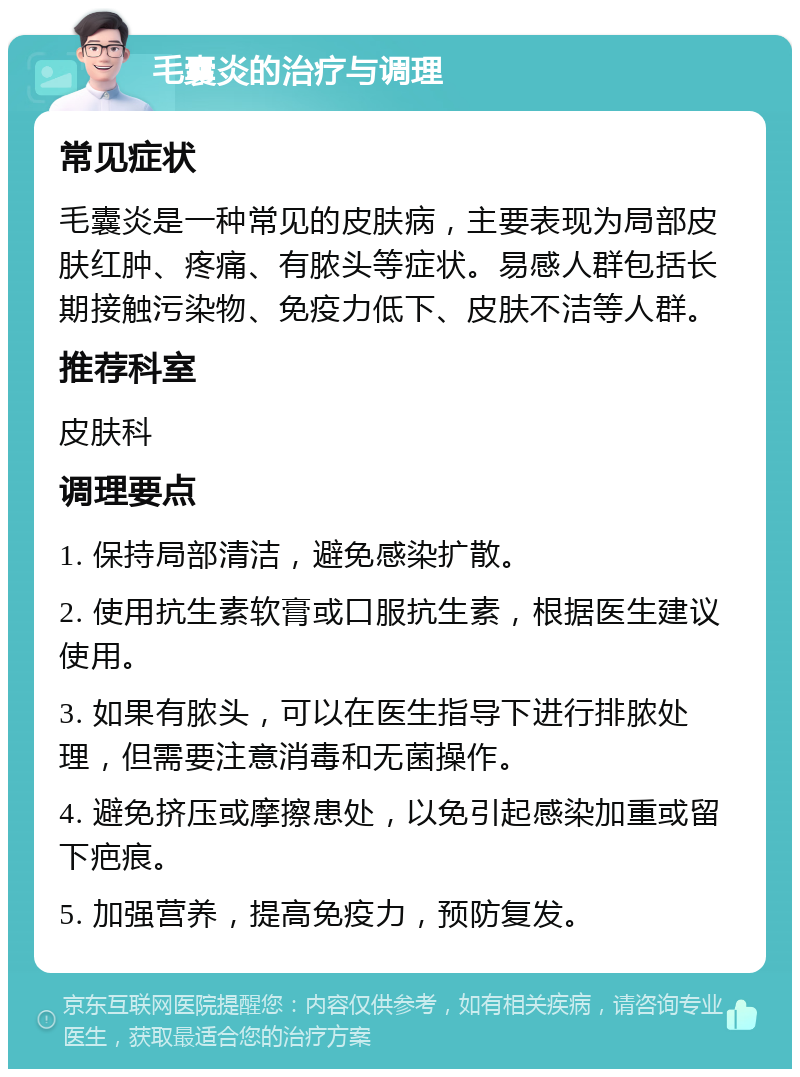 毛囊炎的治疗与调理 常见症状 毛囊炎是一种常见的皮肤病，主要表现为局部皮肤红肿、疼痛、有脓头等症状。易感人群包括长期接触污染物、免疫力低下、皮肤不洁等人群。 推荐科室 皮肤科 调理要点 1. 保持局部清洁，避免感染扩散。 2. 使用抗生素软膏或口服抗生素，根据医生建议使用。 3. 如果有脓头，可以在医生指导下进行排脓处理，但需要注意消毒和无菌操作。 4. 避免挤压或摩擦患处，以免引起感染加重或留下疤痕。 5. 加强营养，提高免疫力，预防复发。