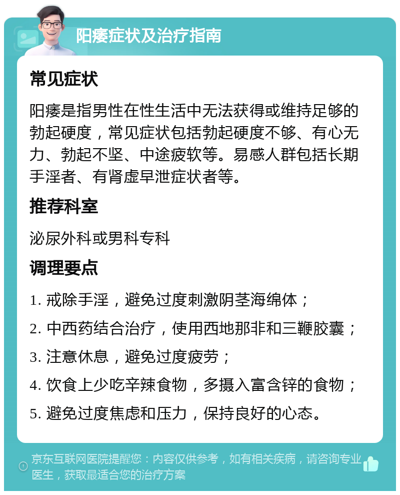 阳痿症状及治疗指南 常见症状 阳痿是指男性在性生活中无法获得或维持足够的勃起硬度，常见症状包括勃起硬度不够、有心无力、勃起不坚、中途疲软等。易感人群包括长期手淫者、有肾虚早泄症状者等。 推荐科室 泌尿外科或男科专科 调理要点 1. 戒除手淫，避免过度刺激阴茎海绵体； 2. 中西药结合治疗，使用西地那非和三鞭胶囊； 3. 注意休息，避免过度疲劳； 4. 饮食上少吃辛辣食物，多摄入富含锌的食物； 5. 避免过度焦虑和压力，保持良好的心态。