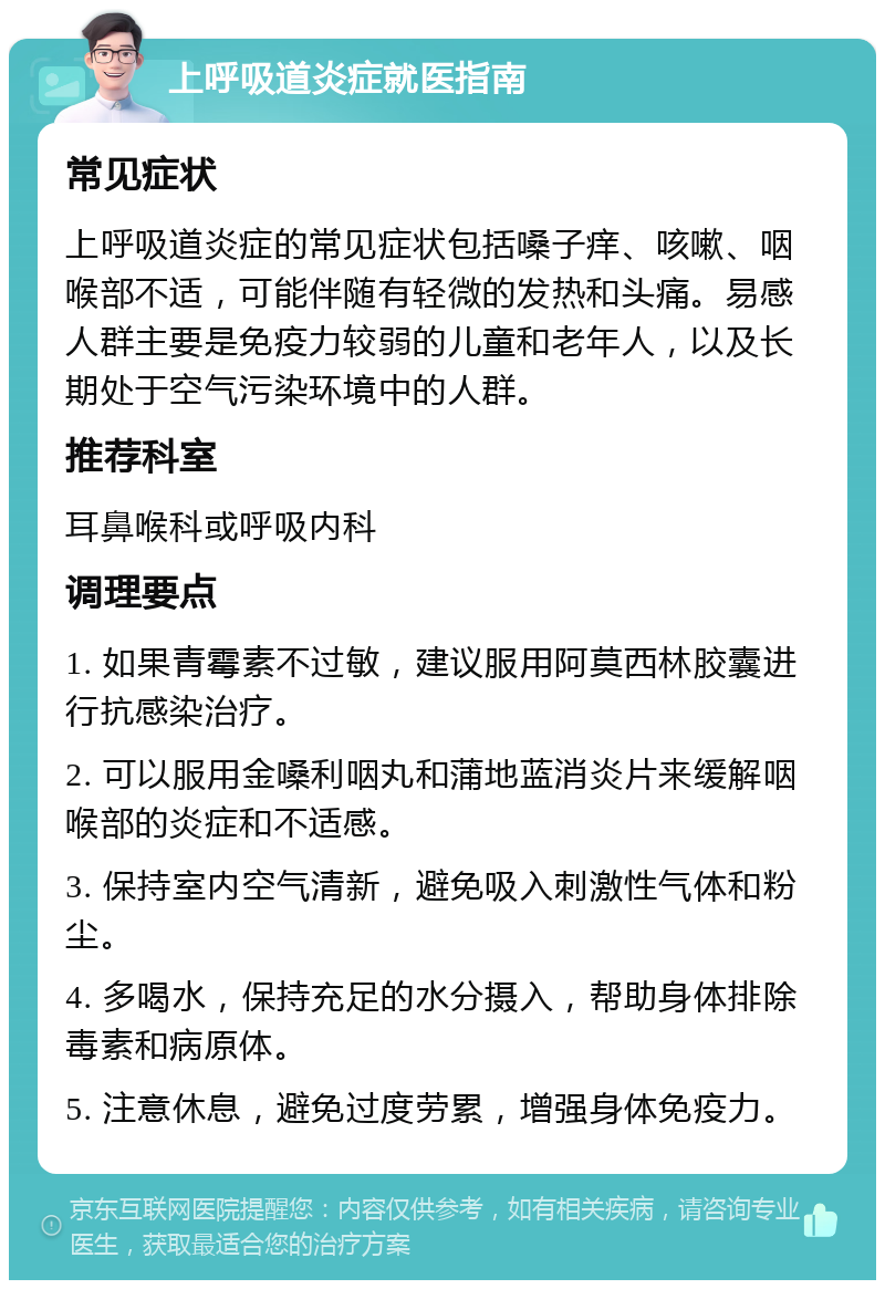 上呼吸道炎症就医指南 常见症状 上呼吸道炎症的常见症状包括嗓子痒、咳嗽、咽喉部不适，可能伴随有轻微的发热和头痛。易感人群主要是免疫力较弱的儿童和老年人，以及长期处于空气污染环境中的人群。 推荐科室 耳鼻喉科或呼吸内科 调理要点 1. 如果青霉素不过敏，建议服用阿莫西林胶囊进行抗感染治疗。 2. 可以服用金嗓利咽丸和蒲地蓝消炎片来缓解咽喉部的炎症和不适感。 3. 保持室内空气清新，避免吸入刺激性气体和粉尘。 4. 多喝水，保持充足的水分摄入，帮助身体排除毒素和病原体。 5. 注意休息，避免过度劳累，增强身体免疫力。