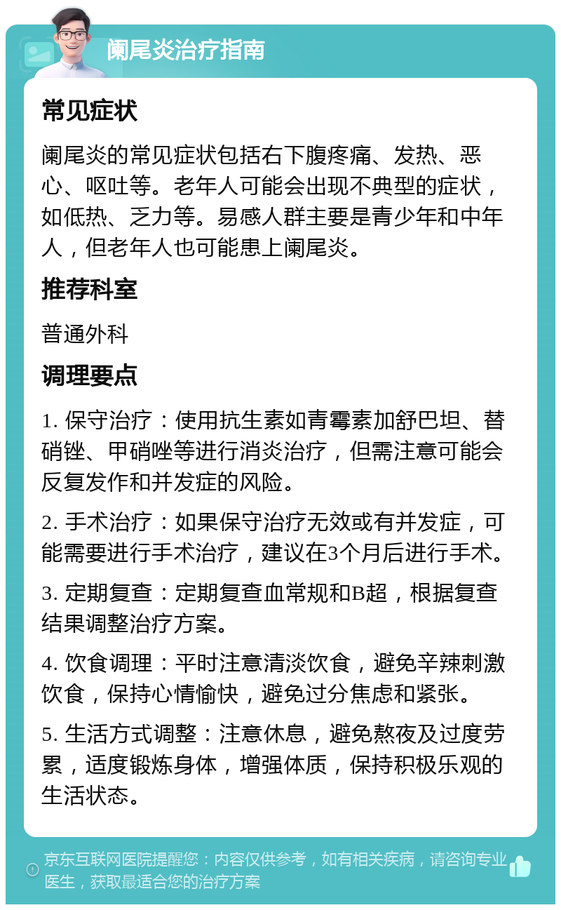 阑尾炎治疗指南 常见症状 阑尾炎的常见症状包括右下腹疼痛、发热、恶心、呕吐等。老年人可能会出现不典型的症状，如低热、乏力等。易感人群主要是青少年和中年人，但老年人也可能患上阑尾炎。 推荐科室 普通外科 调理要点 1. 保守治疗：使用抗生素如青霉素加舒巴坦、替硝锉、甲硝唑等进行消炎治疗，但需注意可能会反复发作和并发症的风险。 2. 手术治疗：如果保守治疗无效或有并发症，可能需要进行手术治疗，建议在3个月后进行手术。 3. 定期复查：定期复查血常规和B超，根据复查结果调整治疗方案。 4. 饮食调理：平时注意清淡饮食，避免辛辣刺激饮食，保持心情愉快，避免过分焦虑和紧张。 5. 生活方式调整：注意休息，避免熬夜及过度劳累，适度锻炼身体，增强体质，保持积极乐观的生活状态。