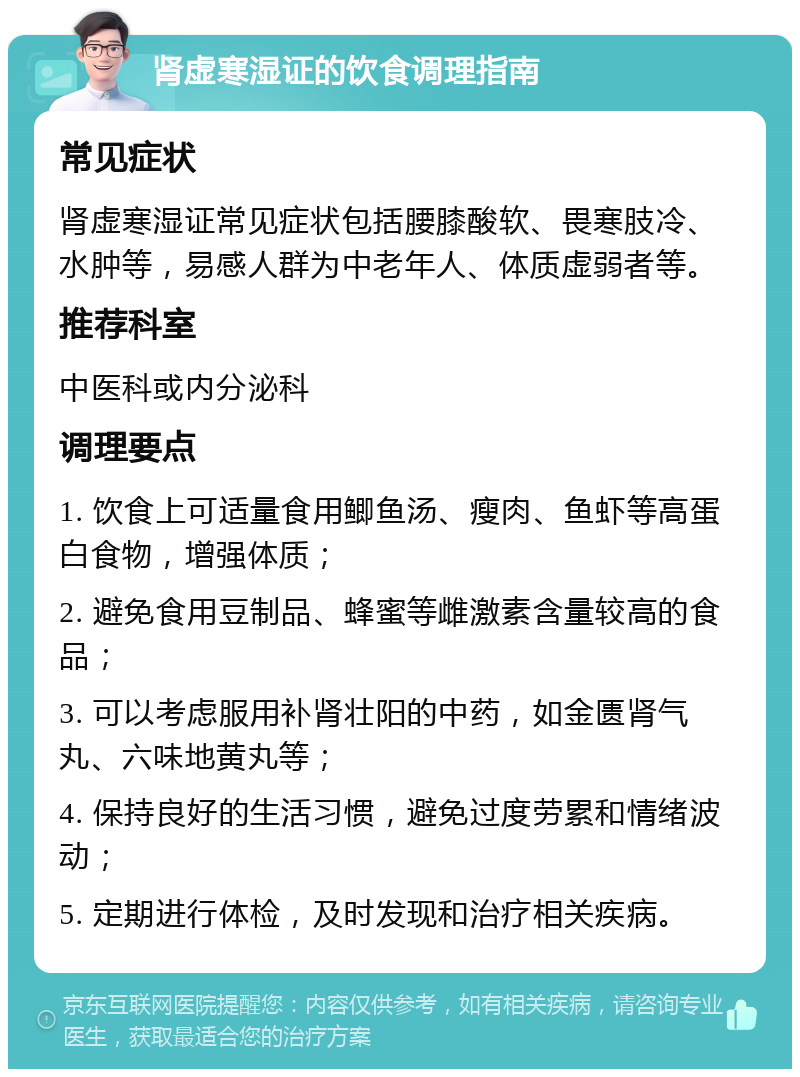 肾虚寒湿证的饮食调理指南 常见症状 肾虚寒湿证常见症状包括腰膝酸软、畏寒肢冷、水肿等，易感人群为中老年人、体质虚弱者等。 推荐科室 中医科或内分泌科 调理要点 1. 饮食上可适量食用鲫鱼汤、瘦肉、鱼虾等高蛋白食物，增强体质； 2. 避免食用豆制品、蜂蜜等雌激素含量较高的食品； 3. 可以考虑服用补肾壮阳的中药，如金匮肾气丸、六味地黄丸等； 4. 保持良好的生活习惯，避免过度劳累和情绪波动； 5. 定期进行体检，及时发现和治疗相关疾病。