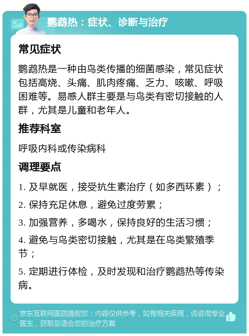 鹦鹉热：症状、诊断与治疗 常见症状 鹦鹉热是一种由鸟类传播的细菌感染，常见症状包括高烧、头痛、肌肉疼痛、乏力、咳嗽、呼吸困难等。易感人群主要是与鸟类有密切接触的人群，尤其是儿童和老年人。 推荐科室 呼吸内科或传染病科 调理要点 1. 及早就医，接受抗生素治疗（如多西环素）； 2. 保持充足休息，避免过度劳累； 3. 加强营养，多喝水，保持良好的生活习惯； 4. 避免与鸟类密切接触，尤其是在鸟类繁殖季节； 5. 定期进行体检，及时发现和治疗鹦鹉热等传染病。