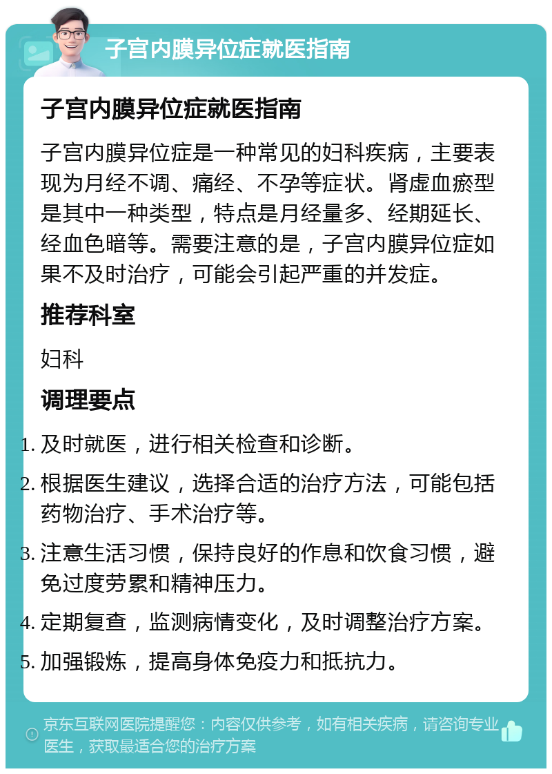 子宫内膜异位症就医指南 子宫内膜异位症就医指南 子宫内膜异位症是一种常见的妇科疾病，主要表现为月经不调、痛经、不孕等症状。肾虚血瘀型是其中一种类型，特点是月经量多、经期延长、经血色暗等。需要注意的是，子宫内膜异位症如果不及时治疗，可能会引起严重的并发症。 推荐科室 妇科 调理要点 及时就医，进行相关检查和诊断。 根据医生建议，选择合适的治疗方法，可能包括药物治疗、手术治疗等。 注意生活习惯，保持良好的作息和饮食习惯，避免过度劳累和精神压力。 定期复查，监测病情变化，及时调整治疗方案。 加强锻炼，提高身体免疫力和抵抗力。