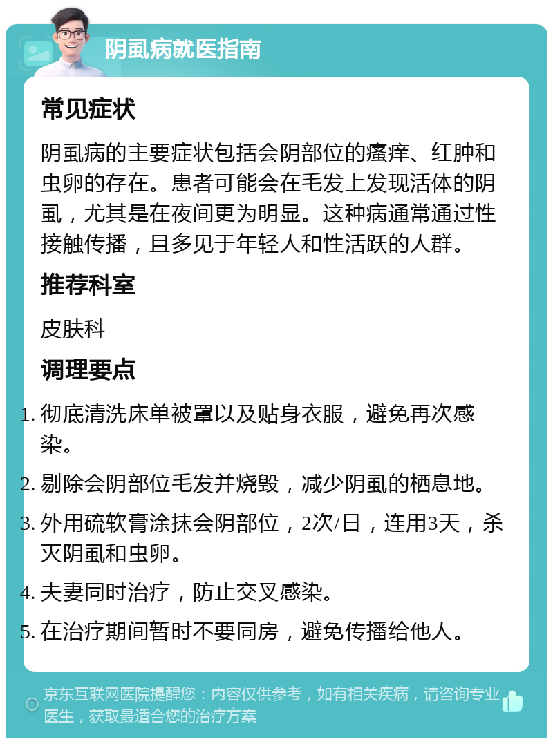 阴虱病就医指南 常见症状 阴虱病的主要症状包括会阴部位的瘙痒、红肿和虫卵的存在。患者可能会在毛发上发现活体的阴虱，尤其是在夜间更为明显。这种病通常通过性接触传播，且多见于年轻人和性活跃的人群。 推荐科室 皮肤科 调理要点 彻底清洗床单被罩以及贴身衣服，避免再次感染。 剔除会阴部位毛发并烧毁，减少阴虱的栖息地。 外用硫软膏涂抹会阴部位，2次/日，连用3天，杀灭阴虱和虫卵。 夫妻同时治疗，防止交叉感染。 在治疗期间暂时不要同房，避免传播给他人。