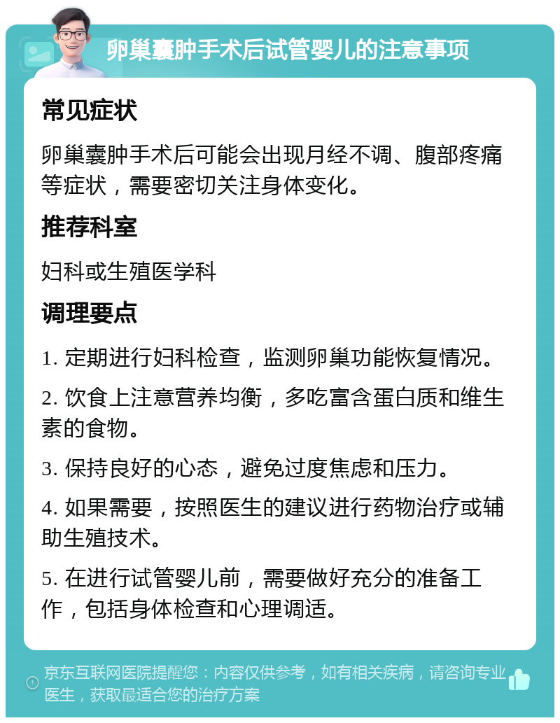 卵巢囊肿手术后试管婴儿的注意事项 常见症状 卵巢囊肿手术后可能会出现月经不调、腹部疼痛等症状，需要密切关注身体变化。 推荐科室 妇科或生殖医学科 调理要点 1. 定期进行妇科检查，监测卵巢功能恢复情况。 2. 饮食上注意营养均衡，多吃富含蛋白质和维生素的食物。 3. 保持良好的心态，避免过度焦虑和压力。 4. 如果需要，按照医生的建议进行药物治疗或辅助生殖技术。 5. 在进行试管婴儿前，需要做好充分的准备工作，包括身体检查和心理调适。