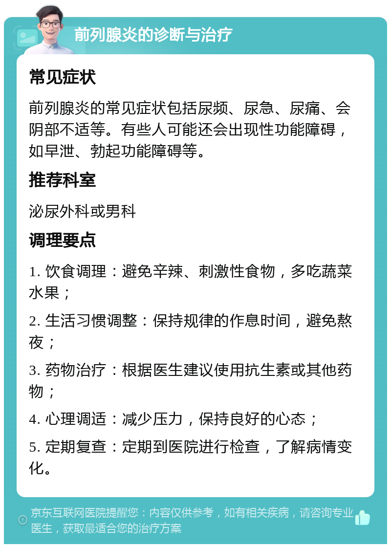 前列腺炎的诊断与治疗 常见症状 前列腺炎的常见症状包括尿频、尿急、尿痛、会阴部不适等。有些人可能还会出现性功能障碍，如早泄、勃起功能障碍等。 推荐科室 泌尿外科或男科 调理要点 1. 饮食调理：避免辛辣、刺激性食物，多吃蔬菜水果； 2. 生活习惯调整：保持规律的作息时间，避免熬夜； 3. 药物治疗：根据医生建议使用抗生素或其他药物； 4. 心理调适：减少压力，保持良好的心态； 5. 定期复查：定期到医院进行检查，了解病情变化。