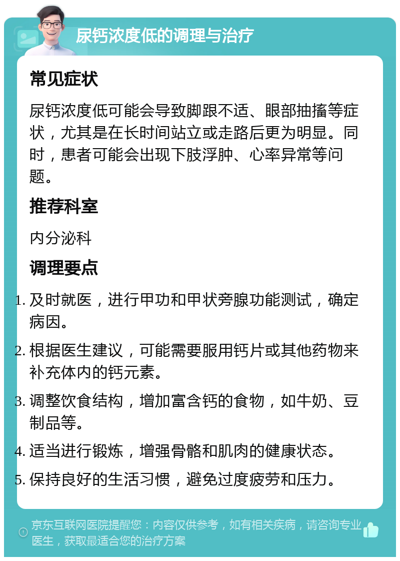 尿钙浓度低的调理与治疗 常见症状 尿钙浓度低可能会导致脚跟不适、眼部抽搐等症状，尤其是在长时间站立或走路后更为明显。同时，患者可能会出现下肢浮肿、心率异常等问题。 推荐科室 内分泌科 调理要点 及时就医，进行甲功和甲状旁腺功能测试，确定病因。 根据医生建议，可能需要服用钙片或其他药物来补充体内的钙元素。 调整饮食结构，增加富含钙的食物，如牛奶、豆制品等。 适当进行锻炼，增强骨骼和肌肉的健康状态。 保持良好的生活习惯，避免过度疲劳和压力。