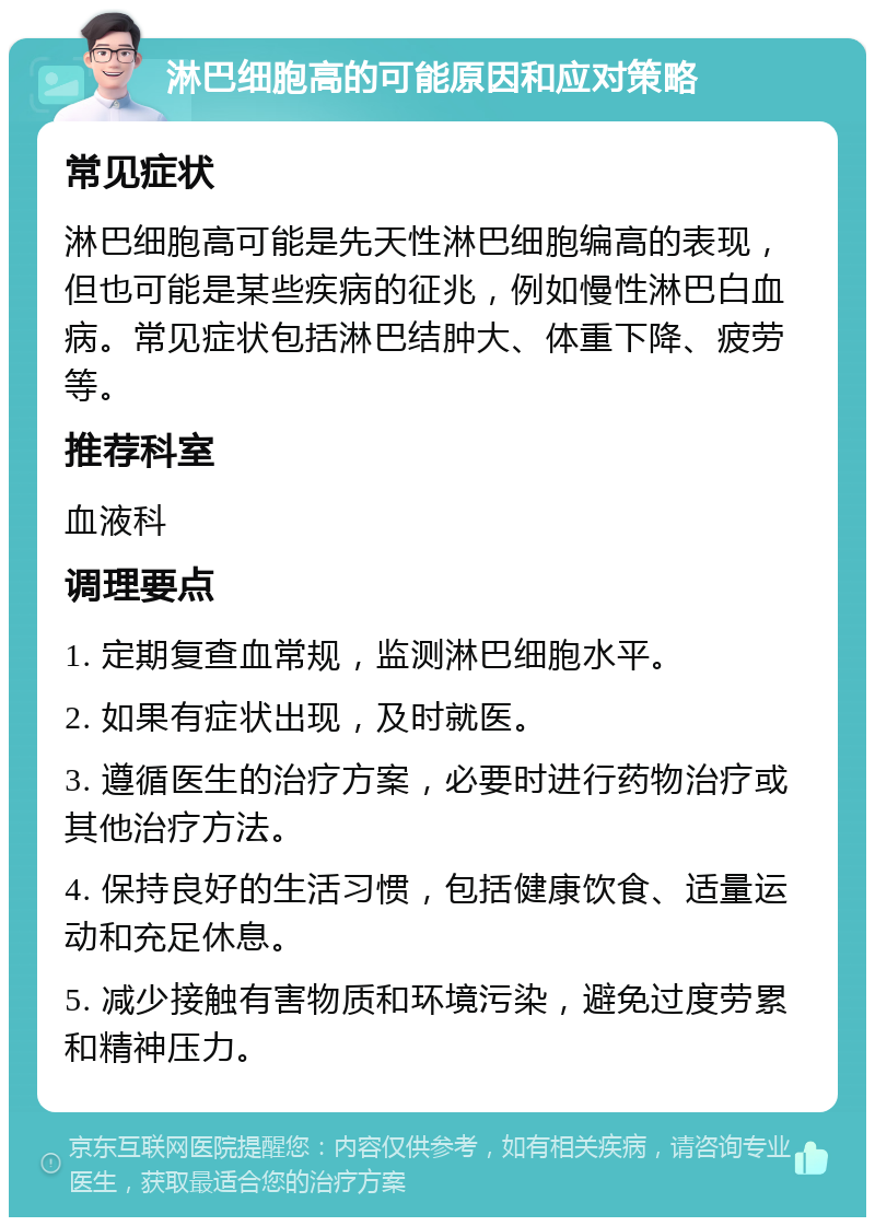 淋巴细胞高的可能原因和应对策略 常见症状 淋巴细胞高可能是先天性淋巴细胞编高的表现，但也可能是某些疾病的征兆，例如慢性淋巴白血病。常见症状包括淋巴结肿大、体重下降、疲劳等。 推荐科室 血液科 调理要点 1. 定期复查血常规，监测淋巴细胞水平。 2. 如果有症状出现，及时就医。 3. 遵循医生的治疗方案，必要时进行药物治疗或其他治疗方法。 4. 保持良好的生活习惯，包括健康饮食、适量运动和充足休息。 5. 减少接触有害物质和环境污染，避免过度劳累和精神压力。