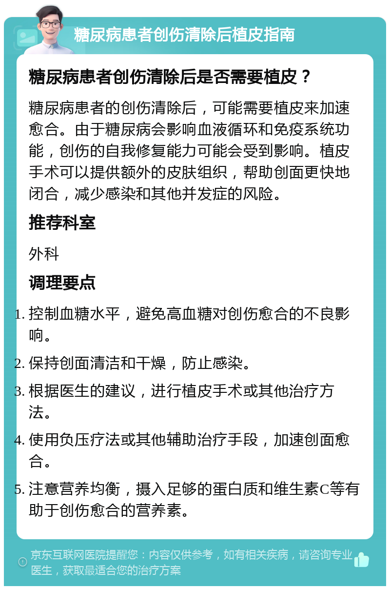 糖尿病患者创伤清除后植皮指南 糖尿病患者创伤清除后是否需要植皮？ 糖尿病患者的创伤清除后，可能需要植皮来加速愈合。由于糖尿病会影响血液循环和免疫系统功能，创伤的自我修复能力可能会受到影响。植皮手术可以提供额外的皮肤组织，帮助创面更快地闭合，减少感染和其他并发症的风险。 推荐科室 外科 调理要点 控制血糖水平，避免高血糖对创伤愈合的不良影响。 保持创面清洁和干燥，防止感染。 根据医生的建议，进行植皮手术或其他治疗方法。 使用负压疗法或其他辅助治疗手段，加速创面愈合。 注意营养均衡，摄入足够的蛋白质和维生素C等有助于创伤愈合的营养素。