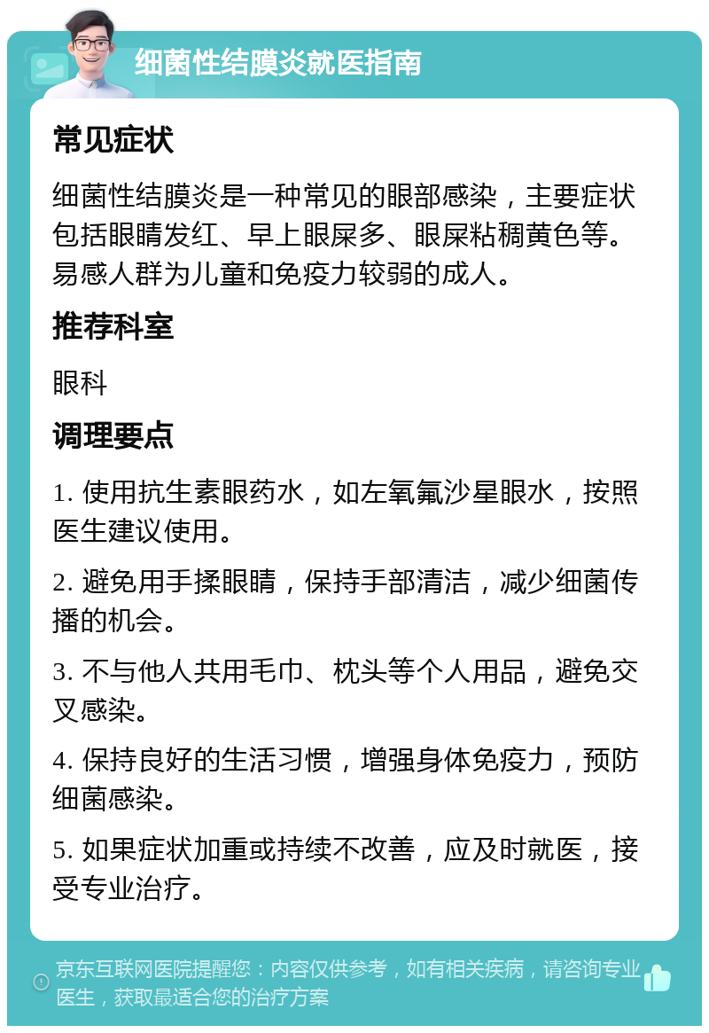 细菌性结膜炎就医指南 常见症状 细菌性结膜炎是一种常见的眼部感染，主要症状包括眼睛发红、早上眼屎多、眼屎粘稠黄色等。易感人群为儿童和免疫力较弱的成人。 推荐科室 眼科 调理要点 1. 使用抗生素眼药水，如左氧氟沙星眼水，按照医生建议使用。 2. 避免用手揉眼睛，保持手部清洁，减少细菌传播的机会。 3. 不与他人共用毛巾、枕头等个人用品，避免交叉感染。 4. 保持良好的生活习惯，增强身体免疫力，预防细菌感染。 5. 如果症状加重或持续不改善，应及时就医，接受专业治疗。