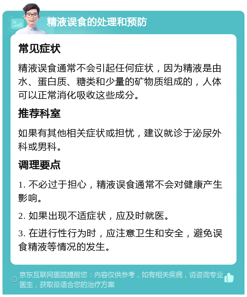 精液误食的处理和预防 常见症状 精液误食通常不会引起任何症状，因为精液是由水、蛋白质、糖类和少量的矿物质组成的，人体可以正常消化吸收这些成分。 推荐科室 如果有其他相关症状或担忧，建议就诊于泌尿外科或男科。 调理要点 1. 不必过于担心，精液误食通常不会对健康产生影响。 2. 如果出现不适症状，应及时就医。 3. 在进行性行为时，应注意卫生和安全，避免误食精液等情况的发生。