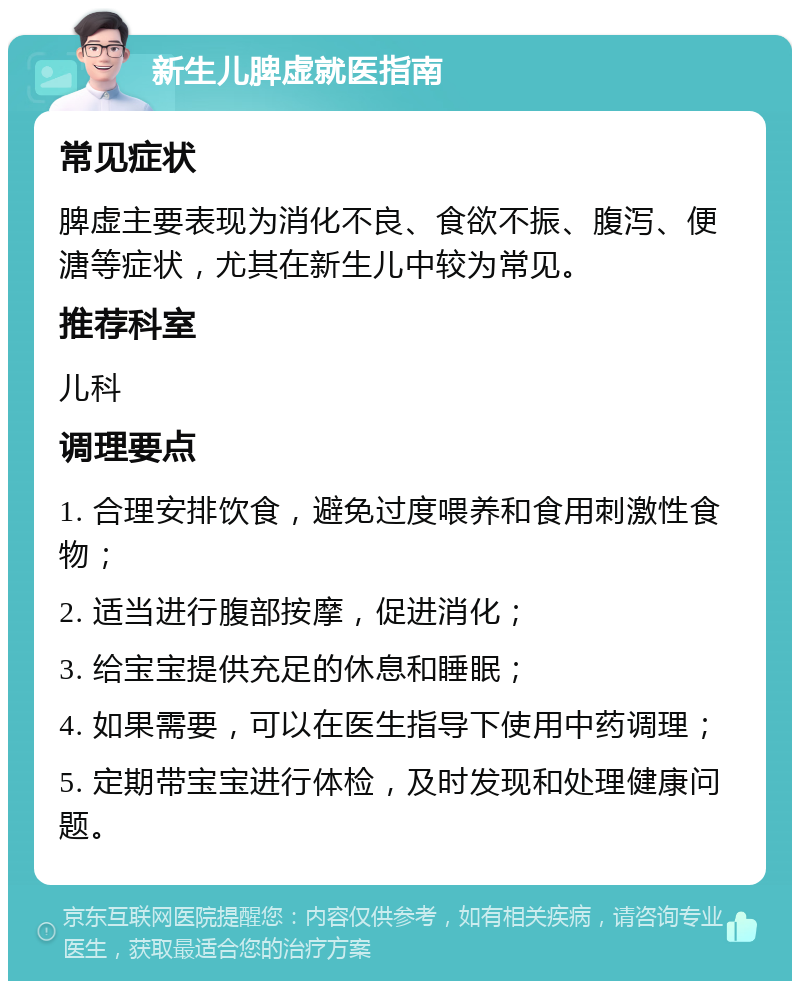 新生儿脾虚就医指南 常见症状 脾虚主要表现为消化不良、食欲不振、腹泻、便溏等症状，尤其在新生儿中较为常见。 推荐科室 儿科 调理要点 1. 合理安排饮食，避免过度喂养和食用刺激性食物； 2. 适当进行腹部按摩，促进消化； 3. 给宝宝提供充足的休息和睡眠； 4. 如果需要，可以在医生指导下使用中药调理； 5. 定期带宝宝进行体检，及时发现和处理健康问题。