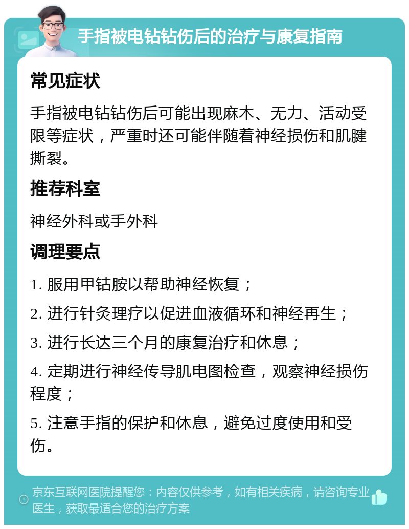 手指被电钻钻伤后的治疗与康复指南 常见症状 手指被电钻钻伤后可能出现麻木、无力、活动受限等症状，严重时还可能伴随着神经损伤和肌腱撕裂。 推荐科室 神经外科或手外科 调理要点 1. 服用甲钴胺以帮助神经恢复； 2. 进行针灸理疗以促进血液循环和神经再生； 3. 进行长达三个月的康复治疗和休息； 4. 定期进行神经传导肌电图检查，观察神经损伤程度； 5. 注意手指的保护和休息，避免过度使用和受伤。