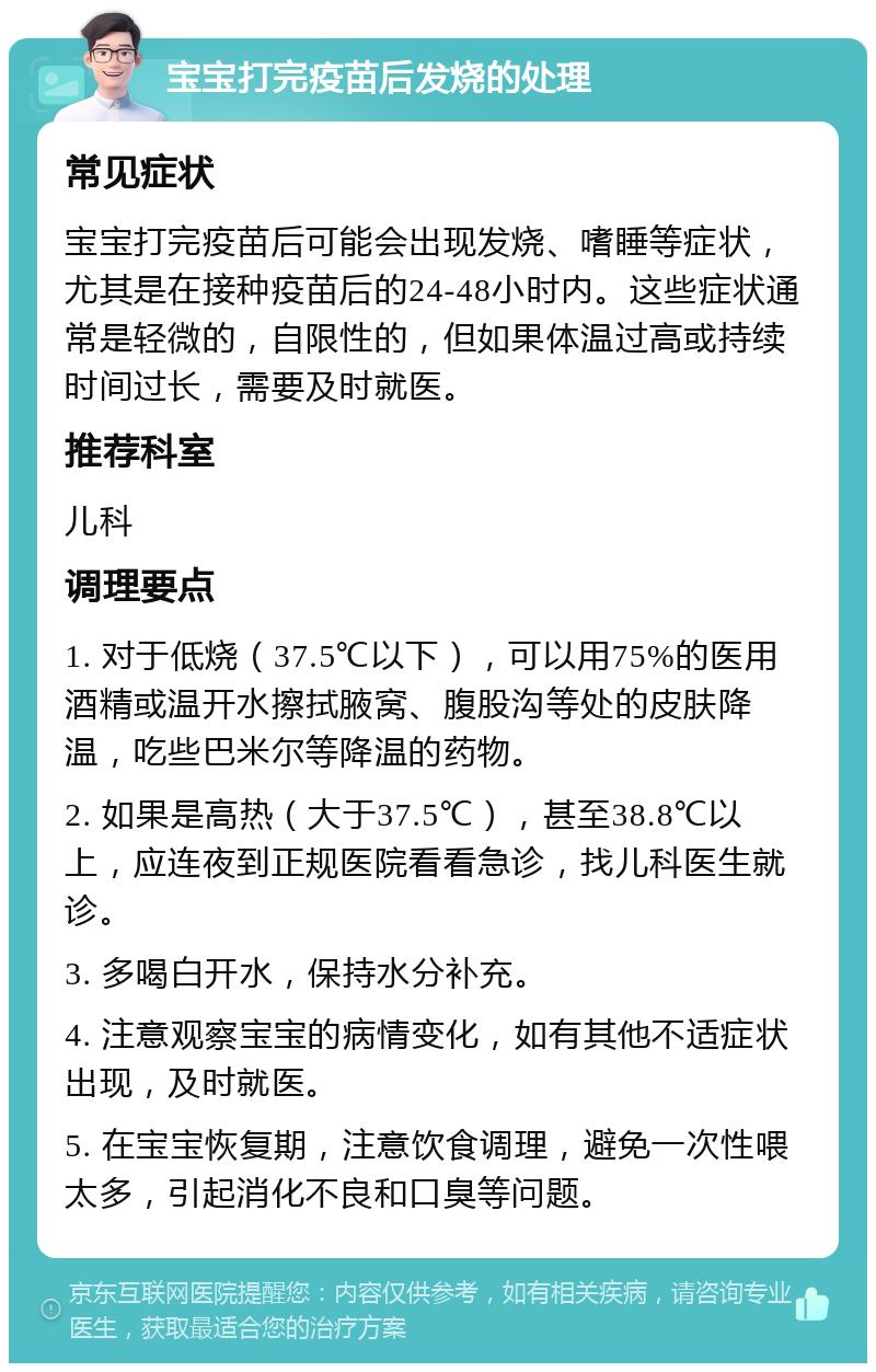 宝宝打完疫苗后发烧的处理 常见症状 宝宝打完疫苗后可能会出现发烧、嗜睡等症状，尤其是在接种疫苗后的24-48小时内。这些症状通常是轻微的，自限性的，但如果体温过高或持续时间过长，需要及时就医。 推荐科室 儿科 调理要点 1. 对于低烧（37.5℃以下），可以用75%的医用酒精或温开水擦拭腋窝、腹股沟等处的皮肤降温，吃些巴米尔等降温的药物。 2. 如果是高热（大于37.5℃），甚至38.8℃以上，应连夜到正规医院看看急诊，找儿科医生就诊。 3. 多喝白开水，保持水分补充。 4. 注意观察宝宝的病情变化，如有其他不适症状出现，及时就医。 5. 在宝宝恢复期，注意饮食调理，避免一次性喂太多，引起消化不良和口臭等问题。