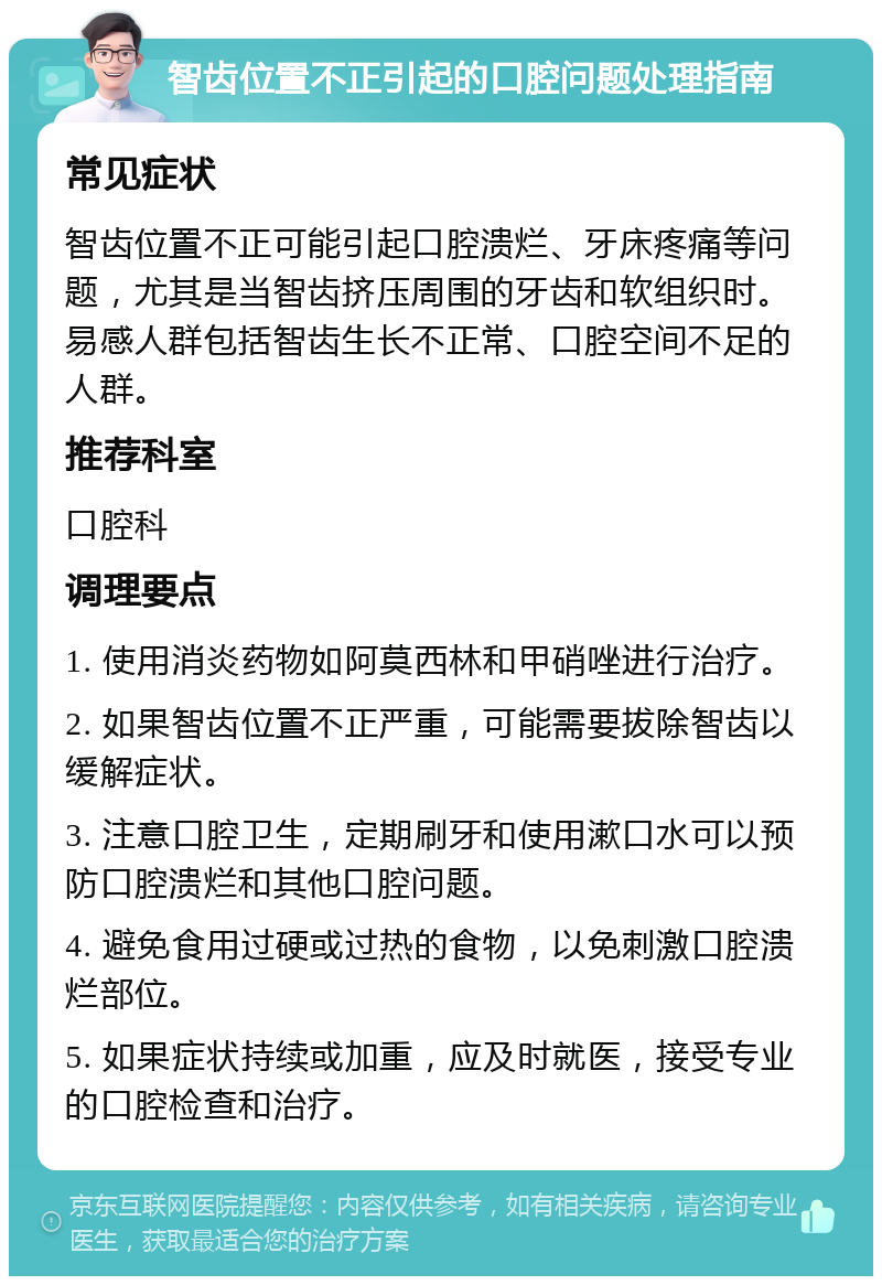 智齿位置不正引起的口腔问题处理指南 常见症状 智齿位置不正可能引起口腔溃烂、牙床疼痛等问题，尤其是当智齿挤压周围的牙齿和软组织时。易感人群包括智齿生长不正常、口腔空间不足的人群。 推荐科室 口腔科 调理要点 1. 使用消炎药物如阿莫西林和甲硝唑进行治疗。 2. 如果智齿位置不正严重，可能需要拔除智齿以缓解症状。 3. 注意口腔卫生，定期刷牙和使用漱口水可以预防口腔溃烂和其他口腔问题。 4. 避免食用过硬或过热的食物，以免刺激口腔溃烂部位。 5. 如果症状持续或加重，应及时就医，接受专业的口腔检查和治疗。