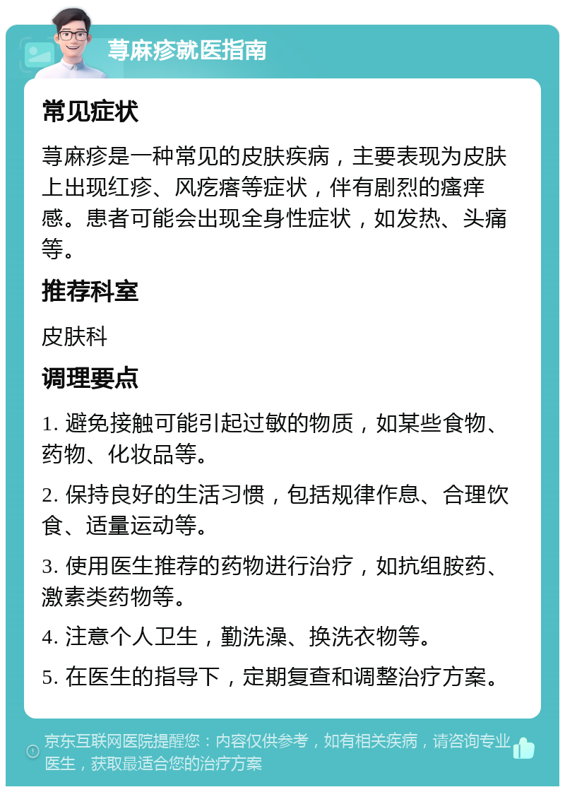 荨麻疹就医指南 常见症状 荨麻疹是一种常见的皮肤疾病，主要表现为皮肤上出现红疹、风疙瘩等症状，伴有剧烈的瘙痒感。患者可能会出现全身性症状，如发热、头痛等。 推荐科室 皮肤科 调理要点 1. 避免接触可能引起过敏的物质，如某些食物、药物、化妆品等。 2. 保持良好的生活习惯，包括规律作息、合理饮食、适量运动等。 3. 使用医生推荐的药物进行治疗，如抗组胺药、激素类药物等。 4. 注意个人卫生，勤洗澡、换洗衣物等。 5. 在医生的指导下，定期复查和调整治疗方案。