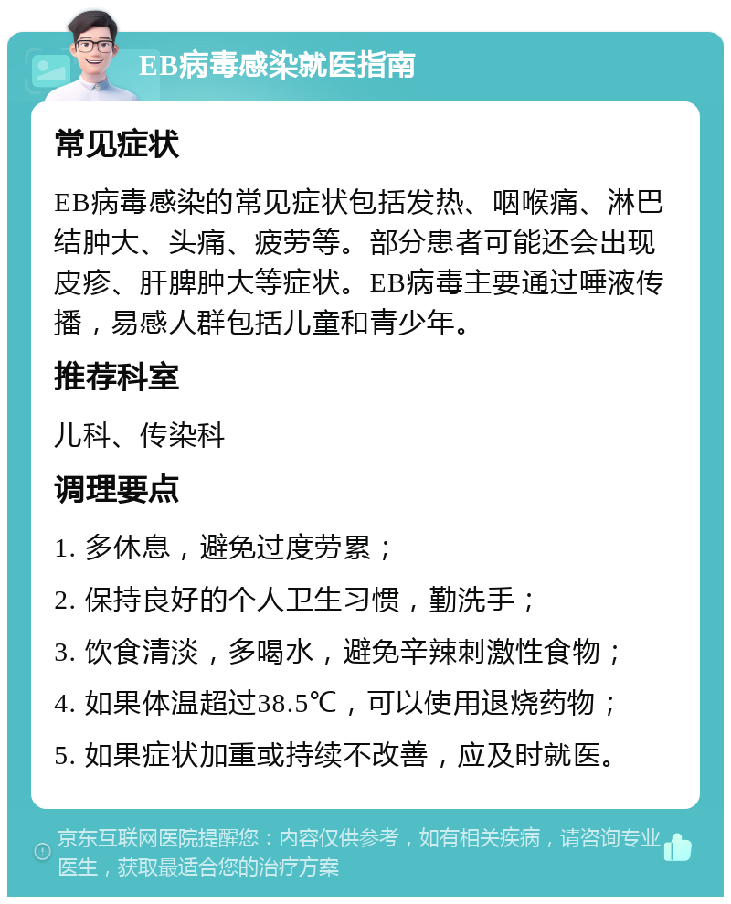 EB病毒感染就医指南 常见症状 EB病毒感染的常见症状包括发热、咽喉痛、淋巴结肿大、头痛、疲劳等。部分患者可能还会出现皮疹、肝脾肿大等症状。EB病毒主要通过唾液传播，易感人群包括儿童和青少年。 推荐科室 儿科、传染科 调理要点 1. 多休息，避免过度劳累； 2. 保持良好的个人卫生习惯，勤洗手； 3. 饮食清淡，多喝水，避免辛辣刺激性食物； 4. 如果体温超过38.5℃，可以使用退烧药物； 5. 如果症状加重或持续不改善，应及时就医。