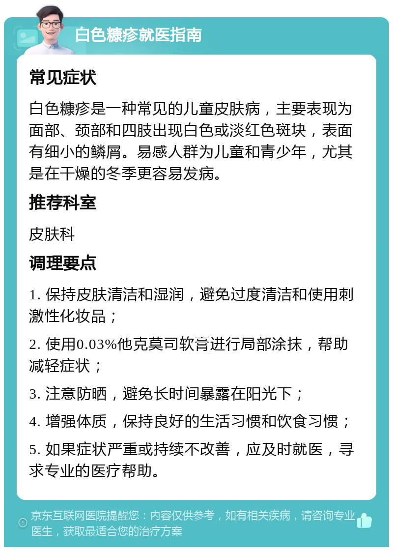 白色糠疹就医指南 常见症状 白色糠疹是一种常见的儿童皮肤病，主要表现为面部、颈部和四肢出现白色或淡红色斑块，表面有细小的鳞屑。易感人群为儿童和青少年，尤其是在干燥的冬季更容易发病。 推荐科室 皮肤科 调理要点 1. 保持皮肤清洁和湿润，避免过度清洁和使用刺激性化妆品； 2. 使用0.03%他克莫司软膏进行局部涂抹，帮助减轻症状； 3. 注意防晒，避免长时间暴露在阳光下； 4. 增强体质，保持良好的生活习惯和饮食习惯； 5. 如果症状严重或持续不改善，应及时就医，寻求专业的医疗帮助。