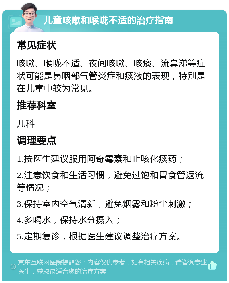 儿童咳嗽和喉咙不适的治疗指南 常见症状 咳嗽、喉咙不适、夜间咳嗽、咳痰、流鼻涕等症状可能是鼻咽部气管炎症和痰液的表现，特别是在儿童中较为常见。 推荐科室 儿科 调理要点 1.按医生建议服用阿奇霉素和止咳化痰药； 2.注意饮食和生活习惯，避免过饱和胃食管返流等情况； 3.保持室内空气清新，避免烟雾和粉尘刺激； 4.多喝水，保持水分摄入； 5.定期复诊，根据医生建议调整治疗方案。