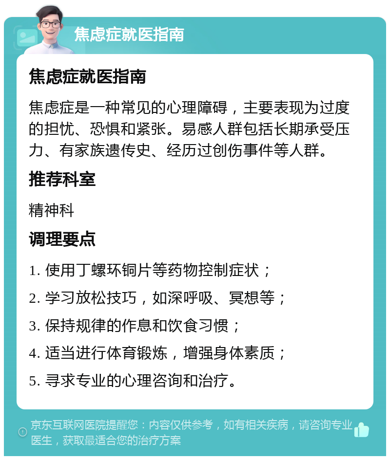 焦虑症就医指南 焦虑症就医指南 焦虑症是一种常见的心理障碍，主要表现为过度的担忧、恐惧和紧张。易感人群包括长期承受压力、有家族遗传史、经历过创伤事件等人群。 推荐科室 精神科 调理要点 1. 使用丁螺环铜片等药物控制症状； 2. 学习放松技巧，如深呼吸、冥想等； 3. 保持规律的作息和饮食习惯； 4. 适当进行体育锻炼，增强身体素质； 5. 寻求专业的心理咨询和治疗。