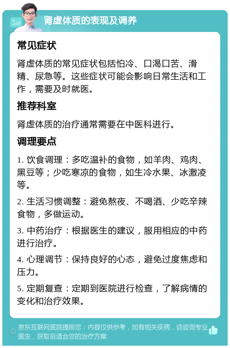 肾虚体质的表现及调养 常见症状 肾虚体质的常见症状包括怕冷、口渴口苦、滑精、尿急等。这些症状可能会影响日常生活和工作，需要及时就医。 推荐科室 肾虚体质的治疗通常需要在中医科进行。 调理要点 1. 饮食调理：多吃温补的食物，如羊肉、鸡肉、黑豆等；少吃寒凉的食物，如生冷水果、冰激凌等。 2. 生活习惯调整：避免熬夜、不喝酒、少吃辛辣食物，多做运动。 3. 中药治疗：根据医生的建议，服用相应的中药进行治疗。 4. 心理调节：保持良好的心态，避免过度焦虑和压力。 5. 定期复查：定期到医院进行检查，了解病情的变化和治疗效果。