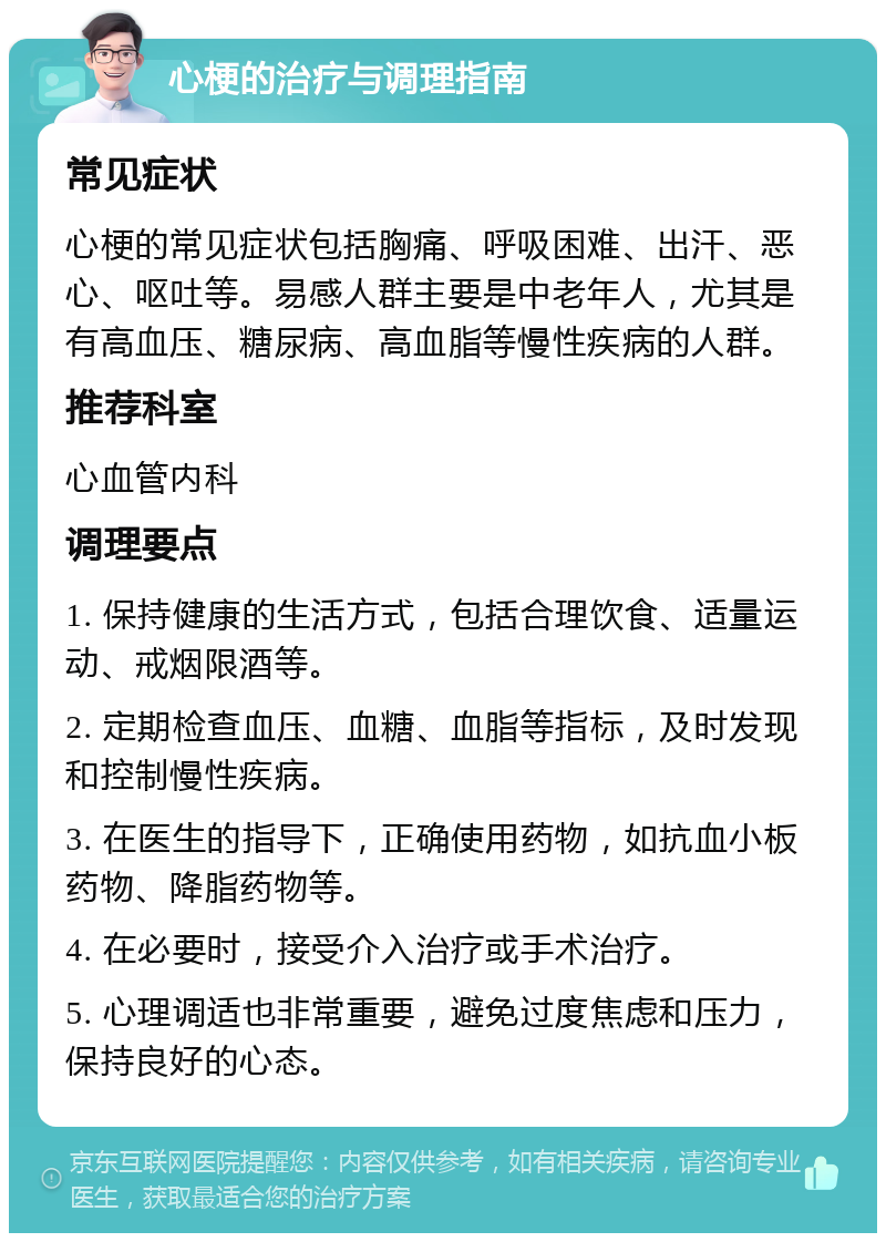 心梗的治疗与调理指南 常见症状 心梗的常见症状包括胸痛、呼吸困难、出汗、恶心、呕吐等。易感人群主要是中老年人，尤其是有高血压、糖尿病、高血脂等慢性疾病的人群。 推荐科室 心血管内科 调理要点 1. 保持健康的生活方式，包括合理饮食、适量运动、戒烟限酒等。 2. 定期检查血压、血糖、血脂等指标，及时发现和控制慢性疾病。 3. 在医生的指导下，正确使用药物，如抗血小板药物、降脂药物等。 4. 在必要时，接受介入治疗或手术治疗。 5. 心理调适也非常重要，避免过度焦虑和压力，保持良好的心态。