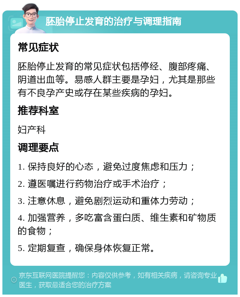 胚胎停止发育的治疗与调理指南 常见症状 胚胎停止发育的常见症状包括停经、腹部疼痛、阴道出血等。易感人群主要是孕妇，尤其是那些有不良孕产史或存在某些疾病的孕妇。 推荐科室 妇产科 调理要点 1. 保持良好的心态，避免过度焦虑和压力； 2. 遵医嘱进行药物治疗或手术治疗； 3. 注意休息，避免剧烈运动和重体力劳动； 4. 加强营养，多吃富含蛋白质、维生素和矿物质的食物； 5. 定期复查，确保身体恢复正常。