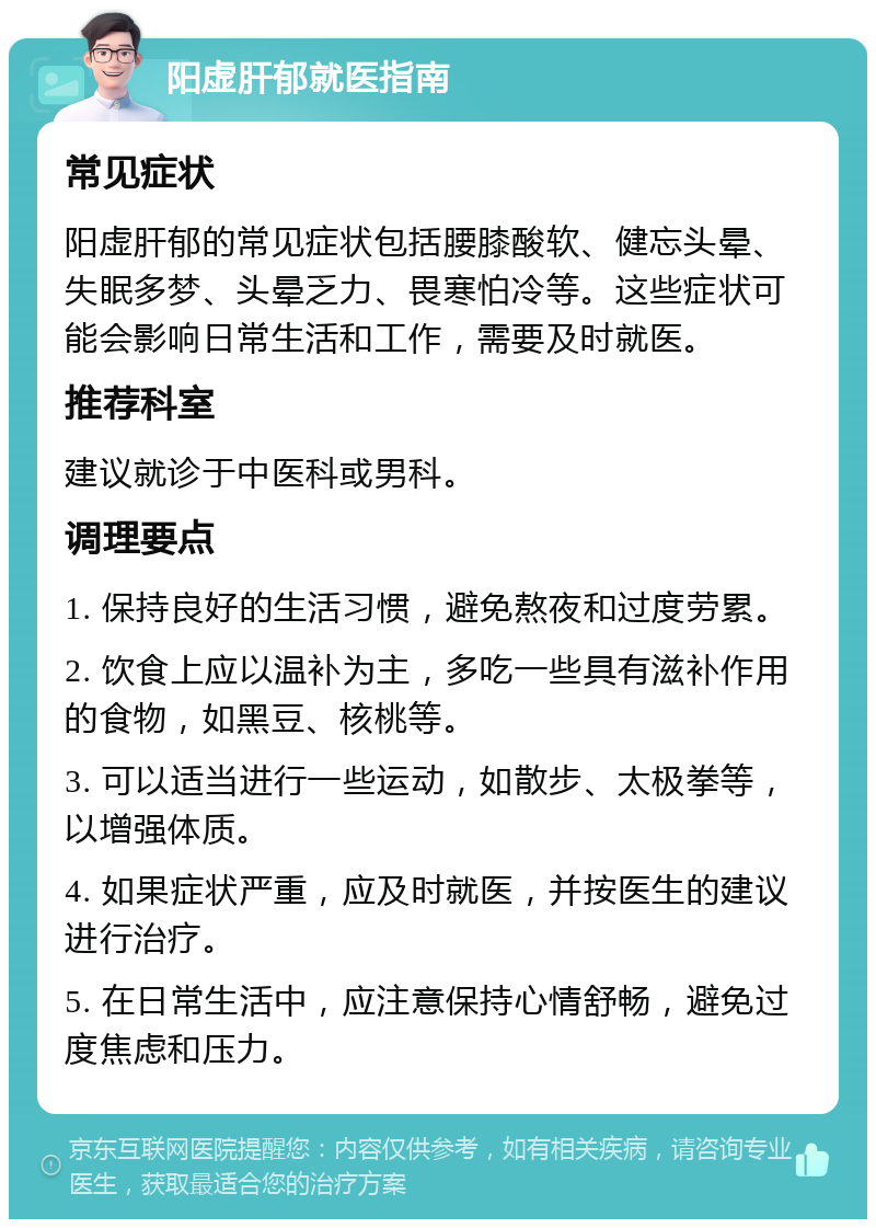 阳虚肝郁就医指南 常见症状 阳虚肝郁的常见症状包括腰膝酸软、健忘头晕、失眠多梦、头晕乏力、畏寒怕冷等。这些症状可能会影响日常生活和工作，需要及时就医。 推荐科室 建议就诊于中医科或男科。 调理要点 1. 保持良好的生活习惯，避免熬夜和过度劳累。 2. 饮食上应以温补为主，多吃一些具有滋补作用的食物，如黑豆、核桃等。 3. 可以适当进行一些运动，如散步、太极拳等，以增强体质。 4. 如果症状严重，应及时就医，并按医生的建议进行治疗。 5. 在日常生活中，应注意保持心情舒畅，避免过度焦虑和压力。