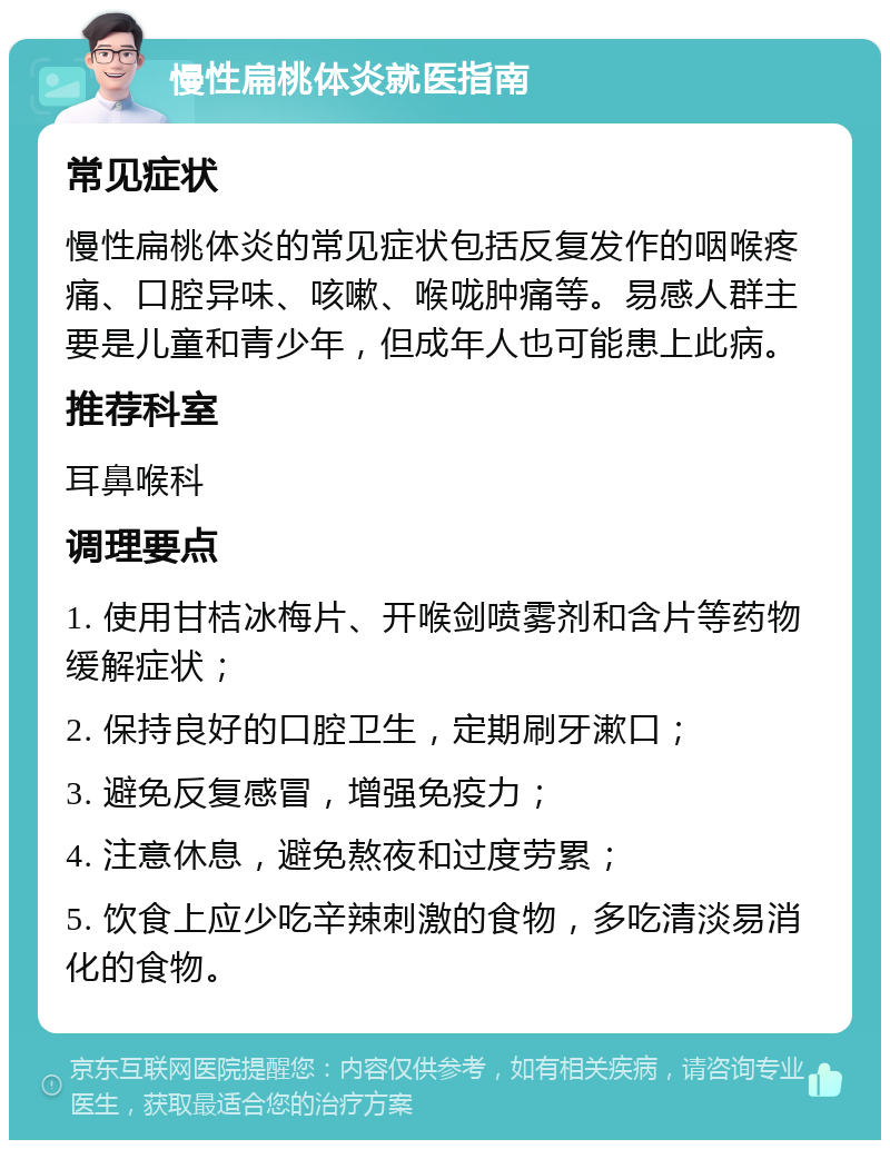 慢性扁桃体炎就医指南 常见症状 慢性扁桃体炎的常见症状包括反复发作的咽喉疼痛、口腔异味、咳嗽、喉咙肿痛等。易感人群主要是儿童和青少年，但成年人也可能患上此病。 推荐科室 耳鼻喉科 调理要点 1. 使用甘桔冰梅片、开喉剑喷雾剂和含片等药物缓解症状； 2. 保持良好的口腔卫生，定期刷牙漱口； 3. 避免反复感冒，增强免疫力； 4. 注意休息，避免熬夜和过度劳累； 5. 饮食上应少吃辛辣刺激的食物，多吃清淡易消化的食物。