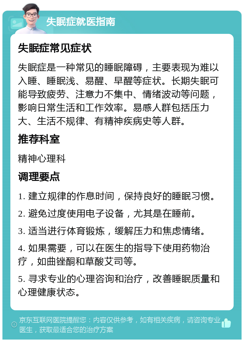 失眠症就医指南 失眠症常见症状 失眠症是一种常见的睡眠障碍，主要表现为难以入睡、睡眠浅、易醒、早醒等症状。长期失眠可能导致疲劳、注意力不集中、情绪波动等问题，影响日常生活和工作效率。易感人群包括压力大、生活不规律、有精神疾病史等人群。 推荐科室 精神心理科 调理要点 1. 建立规律的作息时间，保持良好的睡眠习惯。 2. 避免过度使用电子设备，尤其是在睡前。 3. 适当进行体育锻炼，缓解压力和焦虑情绪。 4. 如果需要，可以在医生的指导下使用药物治疗，如曲锉酮和草酸艾司等。 5. 寻求专业的心理咨询和治疗，改善睡眠质量和心理健康状态。