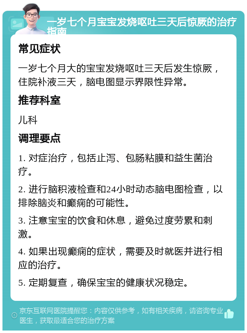 一岁七个月宝宝发烧呕吐三天后惊厥的治疗指南 常见症状 一岁七个月大的宝宝发烧呕吐三天后发生惊厥，住院补液三天，脑电图显示界限性异常。 推荐科室 儿科 调理要点 1. 对症治疗，包括止泻、包肠粘膜和益生菌治疗。 2. 进行脑积液检查和24小时动态脑电图检查，以排除脑炎和癫痫的可能性。 3. 注意宝宝的饮食和休息，避免过度劳累和刺激。 4. 如果出现癫痫的症状，需要及时就医并进行相应的治疗。 5. 定期复查，确保宝宝的健康状况稳定。