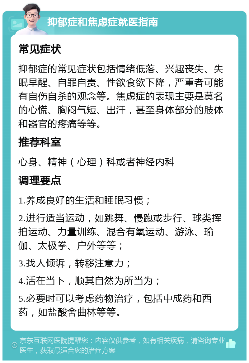 抑郁症和焦虑症就医指南 常见症状 抑郁症的常见症状包括情绪低落、兴趣丧失、失眠早醒、自罪自责、性欲食欲下降，严重者可能有自伤自杀的观念等。焦虑症的表现主要是莫名的心慌、胸闷气短、出汗，甚至身体部分的肢体和器官的疼痛等等。 推荐科室 心身、精神（心理）科或者神经内科 调理要点 1.养成良好的生活和睡眠习惯； 2.进行适当运动，如跳舞、慢跑或步行、球类挥拍运动、力量训练、混合有氧运动、游泳、瑜伽、太极拳、户外等等； 3.找人倾诉，转移注意力； 4.活在当下，顺其自然为所当为； 5.必要时可以考虑药物治疗，包括中成药和西药，如盐酸舍曲林等等。