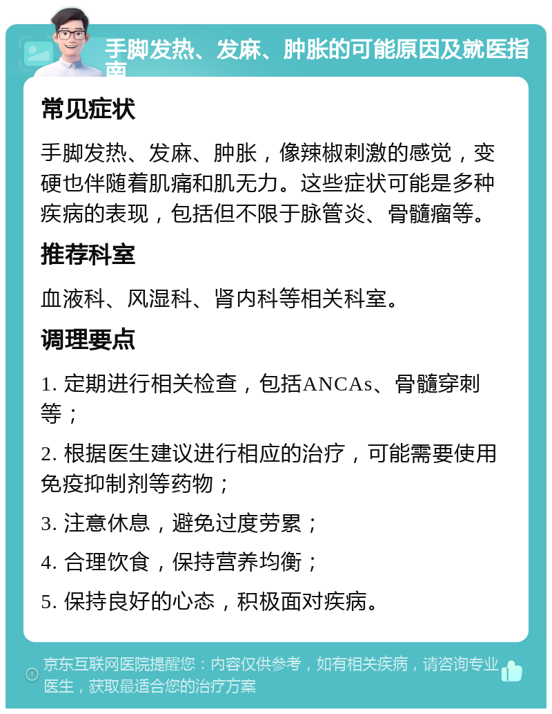 手脚发热、发麻、肿胀的可能原因及就医指南 常见症状 手脚发热、发麻、肿胀，像辣椒刺激的感觉，变硬也伴随着肌痛和肌无力。这些症状可能是多种疾病的表现，包括但不限于脉管炎、骨髓瘤等。 推荐科室 血液科、风湿科、肾内科等相关科室。 调理要点 1. 定期进行相关检查，包括ANCAs、骨髓穿刺等； 2. 根据医生建议进行相应的治疗，可能需要使用免疫抑制剂等药物； 3. 注意休息，避免过度劳累； 4. 合理饮食，保持营养均衡； 5. 保持良好的心态，积极面对疾病。