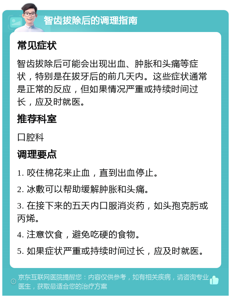 智齿拔除后的调理指南 常见症状 智齿拔除后可能会出现出血、肿胀和头痛等症状，特别是在拔牙后的前几天内。这些症状通常是正常的反应，但如果情况严重或持续时间过长，应及时就医。 推荐科室 口腔科 调理要点 1. 咬住棉花来止血，直到出血停止。 2. 冰敷可以帮助缓解肿胀和头痛。 3. 在接下来的五天内口服消炎药，如头孢克肟或丙烯。 4. 注意饮食，避免吃硬的食物。 5. 如果症状严重或持续时间过长，应及时就医。