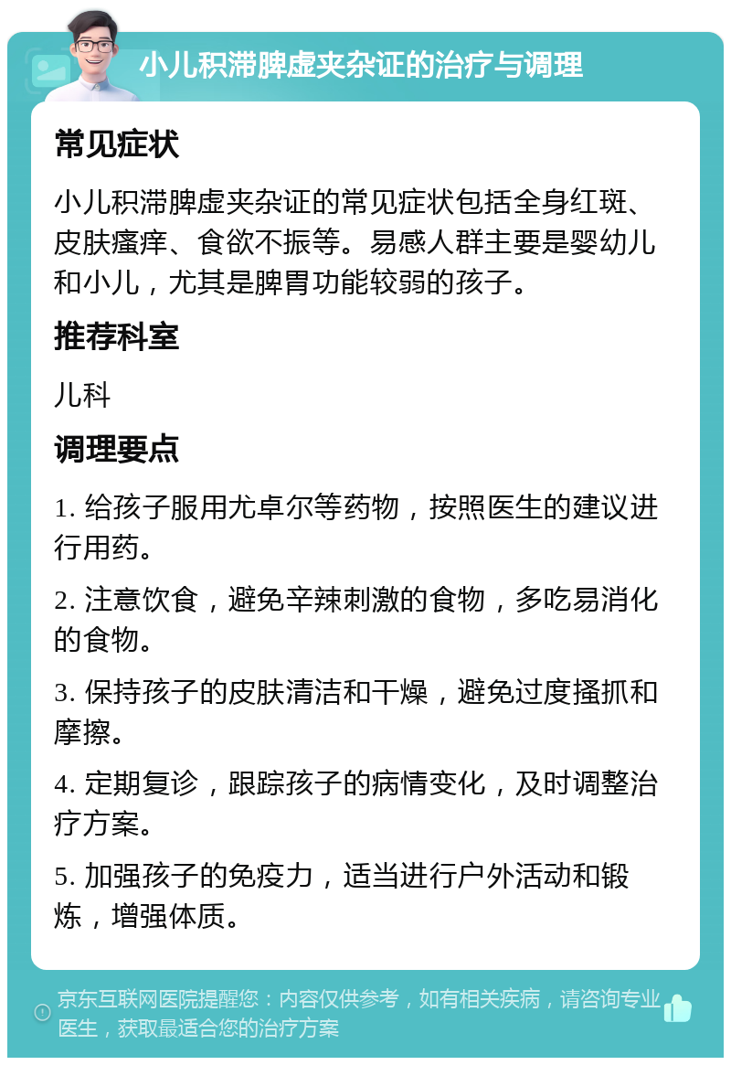 小儿积滞脾虚夹杂证的治疗与调理 常见症状 小儿积滞脾虚夹杂证的常见症状包括全身红斑、皮肤瘙痒、食欲不振等。易感人群主要是婴幼儿和小儿，尤其是脾胃功能较弱的孩子。 推荐科室 儿科 调理要点 1. 给孩子服用尤卓尔等药物，按照医生的建议进行用药。 2. 注意饮食，避免辛辣刺激的食物，多吃易消化的食物。 3. 保持孩子的皮肤清洁和干燥，避免过度搔抓和摩擦。 4. 定期复诊，跟踪孩子的病情变化，及时调整治疗方案。 5. 加强孩子的免疫力，适当进行户外活动和锻炼，增强体质。