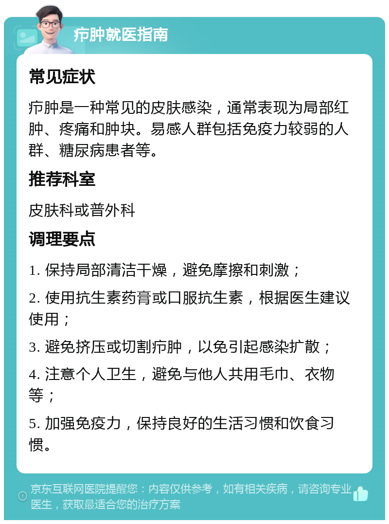 疖肿就医指南 常见症状 疖肿是一种常见的皮肤感染，通常表现为局部红肿、疼痛和肿块。易感人群包括免疫力较弱的人群、糖尿病患者等。 推荐科室 皮肤科或普外科 调理要点 1. 保持局部清洁干燥，避免摩擦和刺激； 2. 使用抗生素药膏或口服抗生素，根据医生建议使用； 3. 避免挤压或切割疖肿，以免引起感染扩散； 4. 注意个人卫生，避免与他人共用毛巾、衣物等； 5. 加强免疫力，保持良好的生活习惯和饮食习惯。