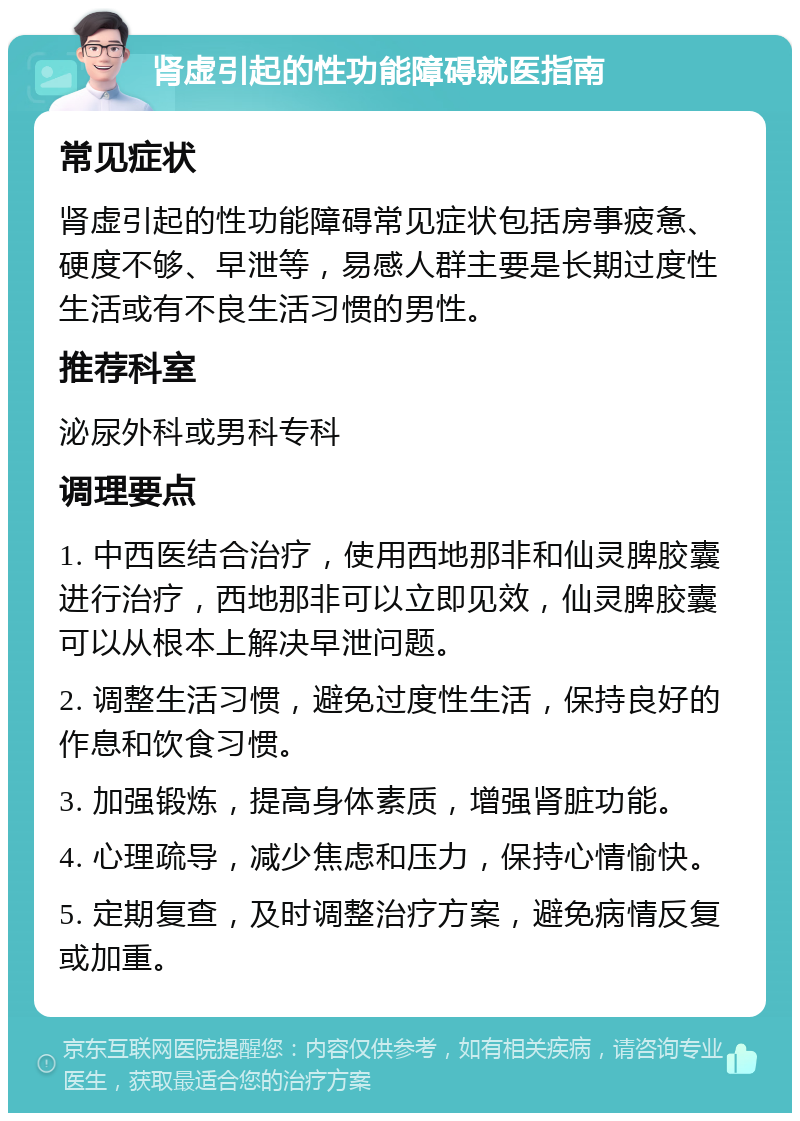 肾虚引起的性功能障碍就医指南 常见症状 肾虚引起的性功能障碍常见症状包括房事疲惫、硬度不够、早泄等，易感人群主要是长期过度性生活或有不良生活习惯的男性。 推荐科室 泌尿外科或男科专科 调理要点 1. 中西医结合治疗，使用西地那非和仙灵脾胶囊进行治疗，西地那非可以立即见效，仙灵脾胶囊可以从根本上解决早泄问题。 2. 调整生活习惯，避免过度性生活，保持良好的作息和饮食习惯。 3. 加强锻炼，提高身体素质，增强肾脏功能。 4. 心理疏导，减少焦虑和压力，保持心情愉快。 5. 定期复查，及时调整治疗方案，避免病情反复或加重。