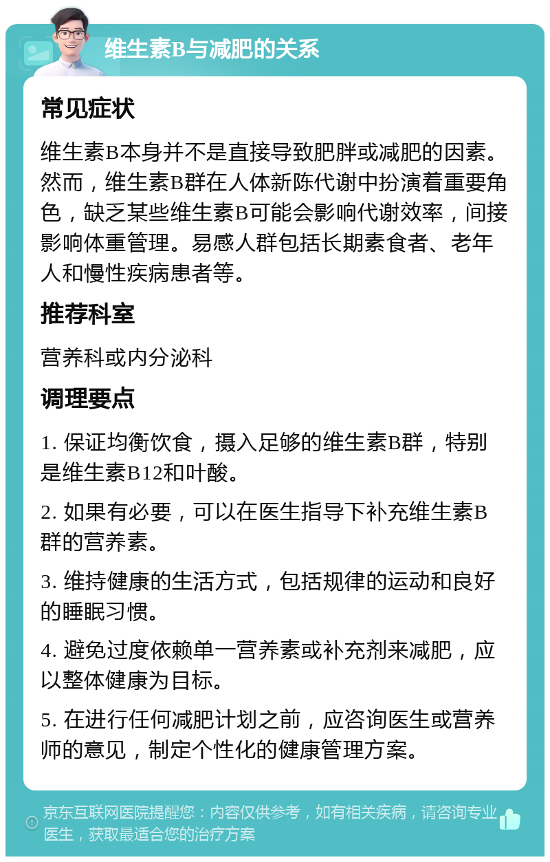 维生素B与减肥的关系 常见症状 维生素B本身并不是直接导致肥胖或减肥的因素。然而，维生素B群在人体新陈代谢中扮演着重要角色，缺乏某些维生素B可能会影响代谢效率，间接影响体重管理。易感人群包括长期素食者、老年人和慢性疾病患者等。 推荐科室 营养科或内分泌科 调理要点 1. 保证均衡饮食，摄入足够的维生素B群，特别是维生素B12和叶酸。 2. 如果有必要，可以在医生指导下补充维生素B群的营养素。 3. 维持健康的生活方式，包括规律的运动和良好的睡眠习惯。 4. 避免过度依赖单一营养素或补充剂来减肥，应以整体健康为目标。 5. 在进行任何减肥计划之前，应咨询医生或营养师的意见，制定个性化的健康管理方案。