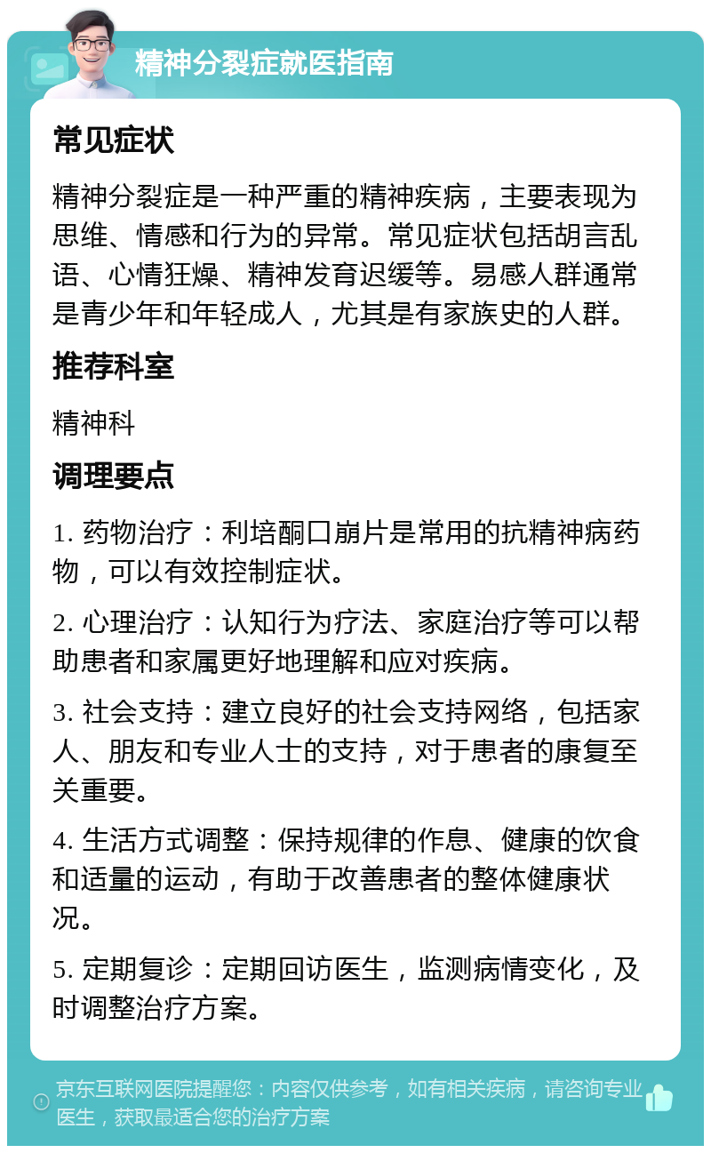 精神分裂症就医指南 常见症状 精神分裂症是一种严重的精神疾病，主要表现为思维、情感和行为的异常。常见症状包括胡言乱语、心情狂燥、精神发育迟缓等。易感人群通常是青少年和年轻成人，尤其是有家族史的人群。 推荐科室 精神科 调理要点 1. 药物治疗：利培酮口崩片是常用的抗精神病药物，可以有效控制症状。 2. 心理治疗：认知行为疗法、家庭治疗等可以帮助患者和家属更好地理解和应对疾病。 3. 社会支持：建立良好的社会支持网络，包括家人、朋友和专业人士的支持，对于患者的康复至关重要。 4. 生活方式调整：保持规律的作息、健康的饮食和适量的运动，有助于改善患者的整体健康状况。 5. 定期复诊：定期回访医生，监测病情变化，及时调整治疗方案。