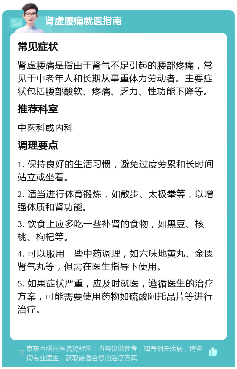 肾虚腰痛就医指南 常见症状 肾虚腰痛是指由于肾气不足引起的腰部疼痛，常见于中老年人和长期从事重体力劳动者。主要症状包括腰部酸软、疼痛、乏力、性功能下降等。 推荐科室 中医科或内科 调理要点 1. 保持良好的生活习惯，避免过度劳累和长时间站立或坐着。 2. 适当进行体育锻炼，如散步、太极拳等，以增强体质和肾功能。 3. 饮食上应多吃一些补肾的食物，如黑豆、核桃、枸杞等。 4. 可以服用一些中药调理，如六味地黄丸、金匮肾气丸等，但需在医生指导下使用。 5. 如果症状严重，应及时就医，遵循医生的治疗方案，可能需要使用药物如硫酸阿托品片等进行治疗。